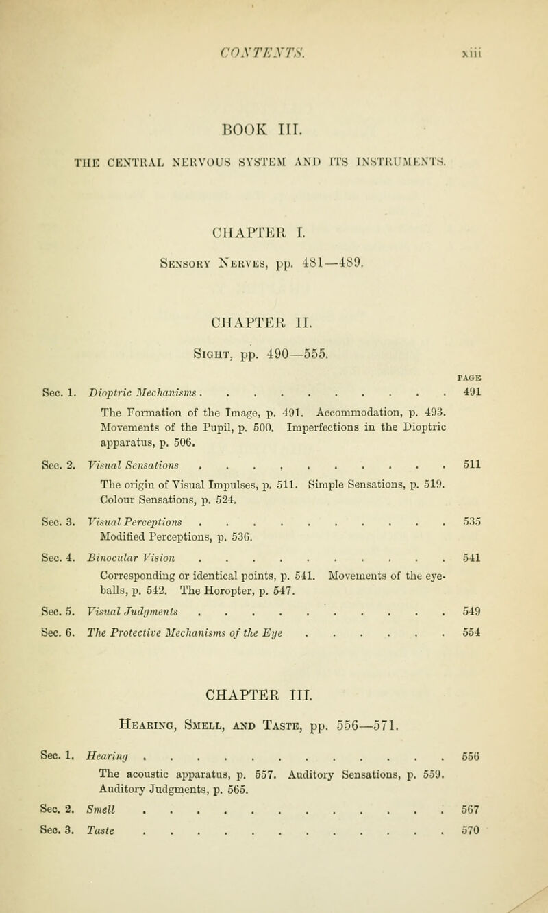 BOOK III. THE CENTRAL NERVOUS SYSTEM AND Tl'S INSTRUMENTS. CHAPTER I. Sensory Nkkves, pp. 181—4iS9. CHAPTER II. SiGUT, pp. 490—555. PAGE Sec. 1. Dioptric Mechanisins 491 The Formation of the Image, p. 491. Accommodation, p. 493. Movements of the Pupil, p. 500. Imperfections in the Dioptric apparatus, p. 506. Sec. 2. Visual Sensations . . . , 511 The origin of Visual Impulses, p. 511. Simple Sensations, p. 519. Colour Sensations, p. 524. Sec. 3. Visual Perceptions .......... 535 Modified Perceptions, p. 536. Sec. 4. Binocular Vision 541 Corresponding or identical points, p. 511. Movements of the eye- balls, p. 542. The Horopter, p. 547. Sec. 5. Visual Judgments 549 Sec. 6. The Protective Mechanisms of the Eye 554 CHAPTER III. Hearing, Smell, and Taste, pp. 556—571. Sec. 1. Hearing 556 The acoustic apparatus, p. 557. Auditory Sensations, p. 559. Auditory Judgments, p. 565. Sec. 2. Smell 567 Sec. 3. Taste 570
