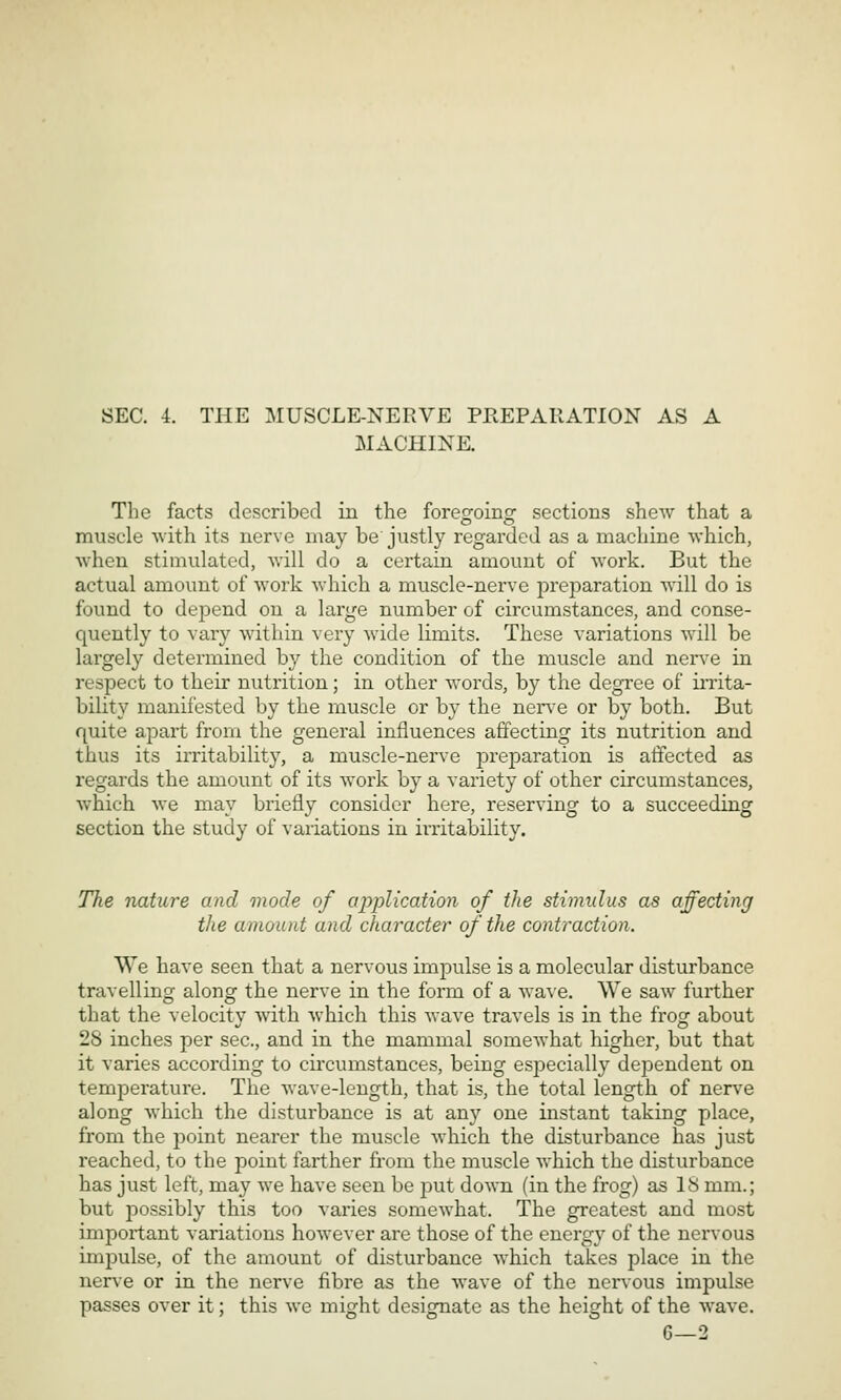 MACHINE. The facts described in the forec^oiiio- sections shew that a muscle With its nerve may be'justly regarded as a machine which, Avhen stimulated, will do a certain amount of work. But the actual amount of work which a muscle-nerve preparation will do is found to depend on a large number of circumstances, and conse- quently to vary within very wide limits. These variations will be largely determined by the condition of the muscle and nerv-e in respect to their nutrition; in other words, by the degree of irrita- bility manifested by the muscle or by the nerxe or by both. But quite apart from the general influences affecting its nutrition and thus its irritability, a muscle-nerve preparation is affected as regards the amount of its work by a variety of other circumstances, which we may briefly consider here, reserving to a succeeding section the study of variations in irritability. TTie nature and mode of application of the stimulus as affecting the amount and character of the contraction. We have seen that a nervous impulse is a molecular disturbance travelling along the nerve in the form of a wave. We saw further that the velocity with which this Avave travels is in the frog about 28 inches per sec, and in the mammal someAvhat higher, but that it varies according to cii'cumstances, being especially dependent on temperature. The wave-length, that is, the total length of nerve along which the disturbance is at any one instant taking place, from the jDoint nearer the muscle which the disturbance has just reached, to the point farther from the muscle which the disturbance has just left, may we have seen be put down (in the frog) as IS mm.; but possibly this too varies somewhat. The greatest and most important variations however are those of the energy of the nervous impulse, of the amount of disturbance which takes place in the nerve or in the nerve fibre as the wave of the nervous impulse passes over it; this we might designate as the height of the wave. G—2