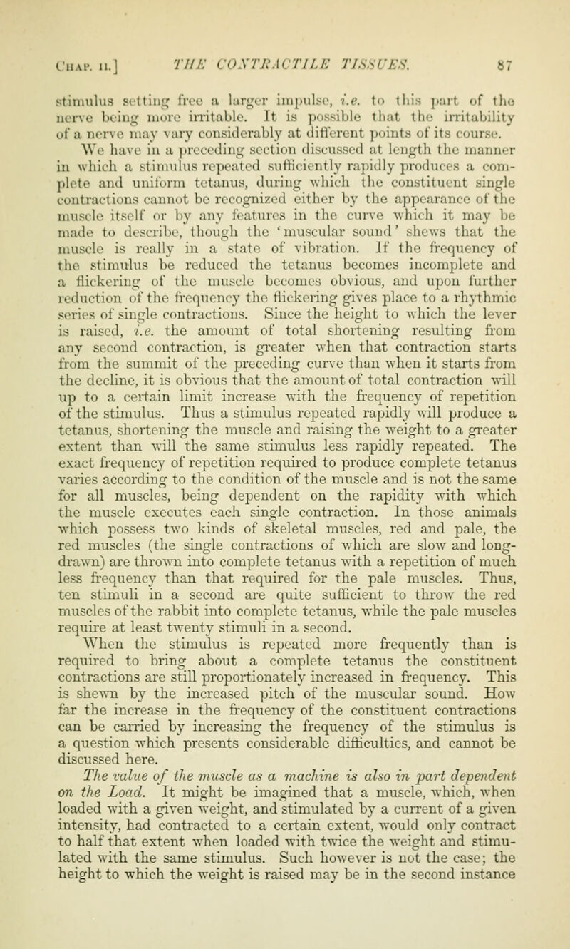 stimulus srttinsj^ livo a lar^^ur inipiilsc, i.e. to this part of tho nerve boin<if im)ro irritable. It is possible that the irritability of a nerve may vary considerably at ditierent ])oints of its course. \Vt' have in a ])recedini,^ section discussed at length the manner in which a stimulus repeated sutiiciently rajjidly produces a com- plete and uniform tetanus, during -which the constituent single contractions cannot be recognized either by the appearance of the muscle itself or by any features in the cur\-e which it may be made to describe, though the ' muscular sound' shews that the muscle is really in a state of vibration. If the frequency of the stimulus be reduced the tetanus becomes incomplete and a flickering of the muscle becomes obvious, and upon further reduction of the frequency the flickeiing gives place to a rhythmic series of single contractions. Since the height to which the lever is raised, i.e. the amount of total shortening resulting from any second conti'action, is greater when that contraction starts from the summit of the preceding cun-e than when it starts from the decline, it is obvious that the amount of total contraction will up to a certain limit increase with the frequency of repetition of the stimulus. Thus a stimulus repeated rapidly will produce a tetanus, shortening the muscle and raising the weight to a greater extent than will the same stimulus less rapidly repeated. The exact frequency of repetition required to produce complete tetanus varies according to the condition of the muscle and is not the same for all muscles, being dependent on the rapidity with which the muscle executes each single contraction. In those animals which possess two kinds of skeletal muscles, red and pale, the red muscles (the single contractions of which are slow and long- drawn) are thrown into complete tetanus 'W'ith a repetition of much less frequency than that required for the pale muscles. Thus, ten stimuli in a second are quite sufficient to throw the red muscles of the rabbit into complete tetanus, while the pale muscles require at least twenty stimuli in a second. When the stimulus is repeated more frequently than is required to bring about a complete tetanus the constituent contractions are still proportionately increased in frequency. This is shewn by the increased pitch of the muscular sound. How far the increase in the frequency of the constituent contractions can be carried by increasing the frequency of the stimulus is a question which presents considerable difficulties, and cannot be discussed here. The value of the muscle as a machine is also in jjart dependent on the Load. It might be imagined that a muscle, which, when loaded with a given weight, and stimulated b}^ a current of a given intensity, had contracted to a certain extent, would only contract to half that extent when loaded with twice the weight and stimu- lated with the same stimulus. Such however is not the case; the height to which the weight is raised may be in the second instance