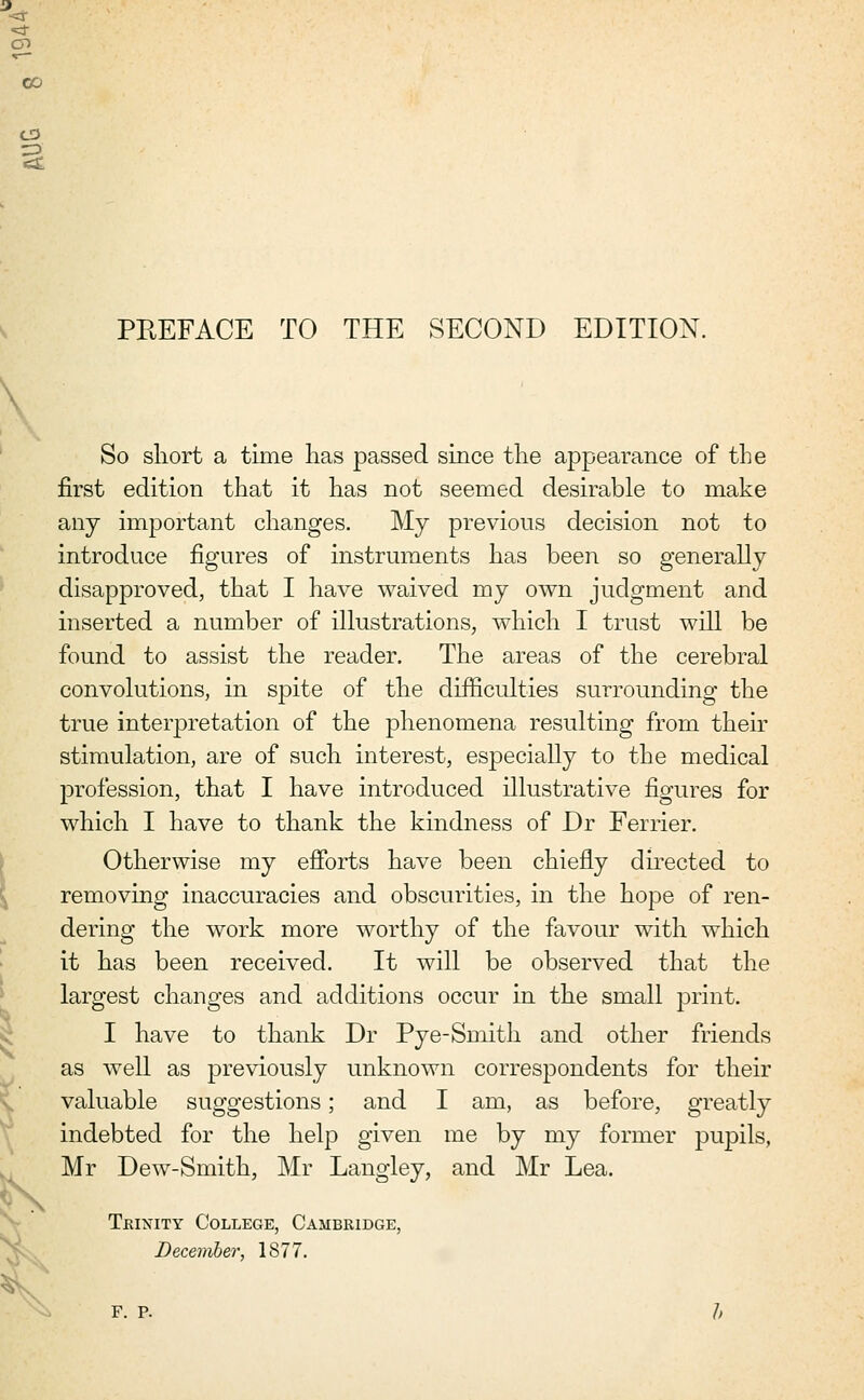 CD 3 PREFACE TO THE SECOND EDITION. So short a time lias passed since the appearance of the first edition that it has not seemed desirable to make any important changes. My previous decision not to introduce figures of instruments has been so generally disapproved, that I have waived my own judgment and inserted a number of illustrations, which I trust will be found to assist the reader. The areas of the cerebral convolutions, in spite of the difficulties surrounding the true interpretation of the phenomena resulting from their stimulation, are of such interest, especially to the medical profession, that I have introduced illustrative figures for which I have to thank the kindness of Dr Ferrier. Otherwise my efforts have been chiefly directed to removing inaccuracies and obscurities, in the hope of ren- dering the work more worthy of the favour with which it has been received. It will be observed that the largest changes and additions occur in the small print. I have to thank Dr Pye-Smith and other friends as well as previously unknown correspondents for their valuable suggestions; and I am, as before, greatly indebted for the help given me by my former pupils, Mr Dew-Smith, Mr Langley, and Mr Lea. Trinity College, Cambridge, December, 1877. F. P.