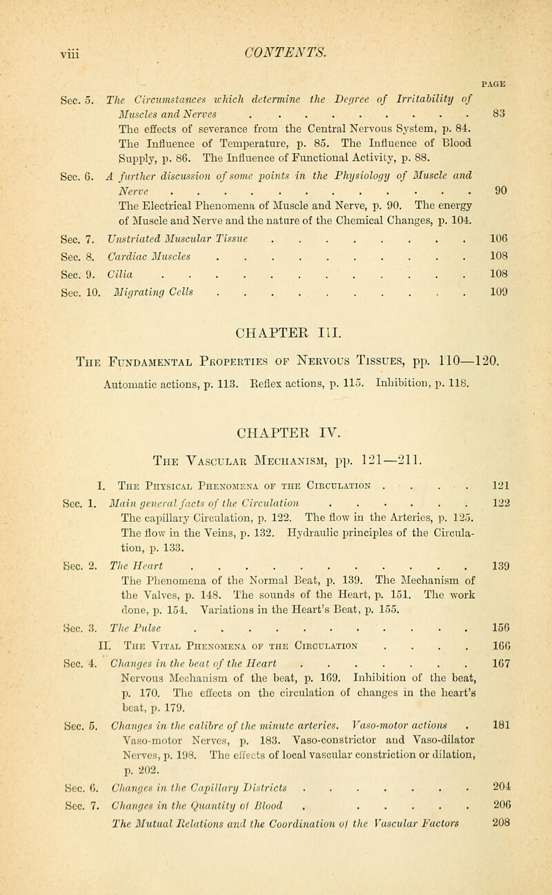 PAGE Sec. 5. The Circumstances ichich determine the Degree of Irritability of Muscles and Nerves . 83 The effects of severance from the Central Nervous S,ystem, p. 84. The Influence of Temperature, p. 85. The Influence of Blood Supply, p. 86. The Influence of Functional Activity, p. 88. Sec. 6. A further discussion of some points in the Physiology of Muscle and Nerve 90 The Electrical Phenomena of Muscle and Nerve, p. 90. The energy of Muscle and Nerve and the nature of the Chemical Changes, p. 104. Sec. 7. Unstriated Muscular Tissue 106 Sec. 8. Cardiac Muscles . 108 Sec. 9. Cilia 108 Sec. 10. Migrating Cells 109 CHAPTER III. The Fundamental Properties op Nervous Tissues, pp. 110—120. Automatic actions, p. 113. Keflex actions, p. 115. Inhibition, p. 118. CHAPTER IV. The Vascular Mechanism, pp. 121—211. I. The Physical Phenomena of the Circulation . . . 121 Sec. 1. Main general facts of the Circulation ...... 122 The capillary Circulation, p. 122. The flow in the Arteries, p. 125. The flow in the Veins, p. 132. Hydraulic principles of the Circula- tion, p. 133. Sec. 2. The Heart 139 The Phenomena of the Normal Beat, p. 139. The Mechanism of the Valves, p. 148. The sounds of the Heart, p. 151. The work done, p. 154. Variations in the Heart's Beat, p. 155. Sec. 3. The Pulse 156 II. The Vital Phenomena of the Ciecdlation .... 166 Sec. 4. Changes in the beat of the Heart ....... 167 Nervous Mechanism of the beat, p. 169. Inhibition of the beat, p. 170. The effects on the circulation of changes in the heart's beat, p. 179. Sec. 5. Changes in the calibre of the minute arteries. Vaso-motor actions . 181 Vaso-motor Nerves, p. 183. Vaso-constrictor and Vaso-dilator Nerves, p. 198. The effects of local vascular constriction or dilation, p. 202. Sec. 6. (Jhnvgcs in, the Capillary Districts ....... 204 Sec. 7. Changes in the Quantity ol Blood . 206 The Mutual Relations and the Coordination of the Vascular Factors 208