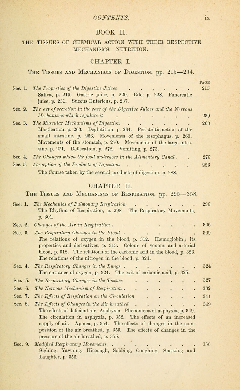 BOOK II. THE TISSUES OF CHEMICAL ACTION WITH THEIR EESPECTIVE MECHANISMS. NUTRITION. CHAPTER I. The Tissues and Mechanisms of Digestion, pp. 215—294. PAGE Sec. 1. The Properties of the Digestive Juices ...... 215 Saliva, p. 215. Gastric juice, p. 220. Bile, p. 228. Pancreatic juice, p. 231. Succus Entericus, p. 237. Sec. 2. The act of secretion in the case of the Digestive Juices and the Nervous Mechanisms ichich regulate it ....... 239 Sec. 3. The Muscular Mechanisms of Digestion . 263 Mastication, p. 263. Deglutition, p. 261. Peristaltic action of the small intestine, p. 266. Movements of the oesophagus, p. 269. Movements of the stomach, p. 270. Movements of the large intes- tine, p. 271. Defalcation, p. 272. Vomiting, p. 273. Sec. 4. The Changes which the food undergoes in the Alimentary Canal. . 276 Sec. 5. Absorption of the Products of Digestion 283 The Course taken by the several products of digestion, p. 288. CHAPTER II. The Tissues and Mechanisms of Respiration, pp. 295—358. Sec. 1. The Mechanics of Pulmonary Respiration ...... 296 The Rhythm of Respiration, p. 298. The Respiratory Movements, p. 301. Sec. 2. Changes of the Air in Respiration 306 Sec. 3. The Respiratory Changes in the Blood 309 The relations of oxygen in the blood, p. 312. Haemoglobin; its properties and derivatives, p. 313. Colour of venous and arterial blood, p. 318. The relations of the carbonic acid in the blood, p. 323. The relations of the nitrogen in the blood, p. 324. Sec. 4. The Respiratory Changes in the Lungs ....... 324 The entrance of oxygen, p. 324. The es.it of carbonic acid, p. 325. Sec. 5. The Respiratory Changes in the Tissues 327 Sec. 6. The Nervous Meclianism of Respiration 332 Sec. 7. The Effects of Respiration on the Circulation ..... 341 Sec. 8. The Effects of Changes in the Air breathed 349 The effects of deficient air. Asphyxia. Phenomena of asphyxia, p. 349. The circulation in asphyxia, p. 352. The effects of an increased supply of air. Apncea, p. 354. The effects of changes in the com- position of the air breathed, p. 355. The effects of changes in the pressure of the ah breathed, p. 355. Sec. 9. Modified Respiratory Movements ........ 356 Sighing, Yawning, Hiccough, Sobbing, Coughing, Sneezing and Laughter, p. 356.