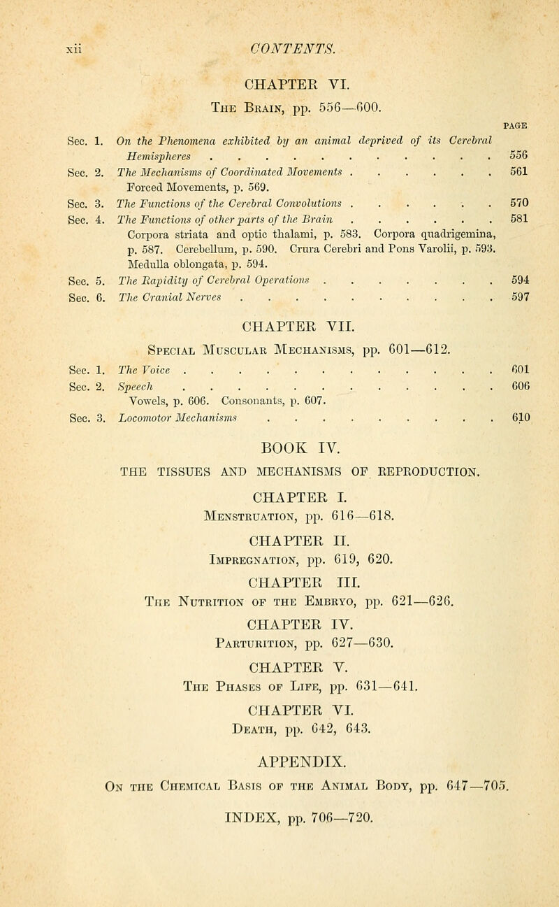 CHAPTER VI. The Brain, pp. 556—GOO. PAGE Sec. 1. On the Phenomena exhibited by an animal deprived of its Cerebral Hemispheres 556 Sec. 2. The Mechanisms of Coordinated Movements 561 Forced Movements, p. 569. Sec. 3. The Functions of the Cerebral Convolutions ...... 570 Sec. 4. The Functions of other parts of the Brain 581 Corpora striata and optic thalami, p. 583. Corpora quadrigemina, p. 587. Cerebellum, p. 590. Crura Cerebri and Pons Varolii, p. 593. Medulla oblongata, p. 594. Sec. 5. The Rapidity of Cerebral Operations 594 Sec. 6. The Cranial Nerves 597 CHAPTER VII. Special Muscular Mechanisms, pp. 601—612. Sec. 1. The Voice . . . . ' 601 Sec. 2. Speech 606 Vowels, p. 606. Consonants, p. 607. Sec. 3. Locomotor Mechanisms ......... 610 BOOK IV. THE TISSUES AND MECHANISMS OP REPRODUCTION. CHAPTER I. Menstruation, pp. 616—618. CHAPTER II. Impregnation, pp. 619, 620. CHAPTER III. The Nutrition op the Embryo, pp. 621—626. CHAPTER IV. Parturition, pp. 627—630. CHAPTER V. The Phases of Life, pp. 631—641. CHAPTER VI. Death, pp. 642, 643. APPENDIX. On the Chemical Basis of the Animal Body, pp. 647—705. INDEX, pp. 706—720.