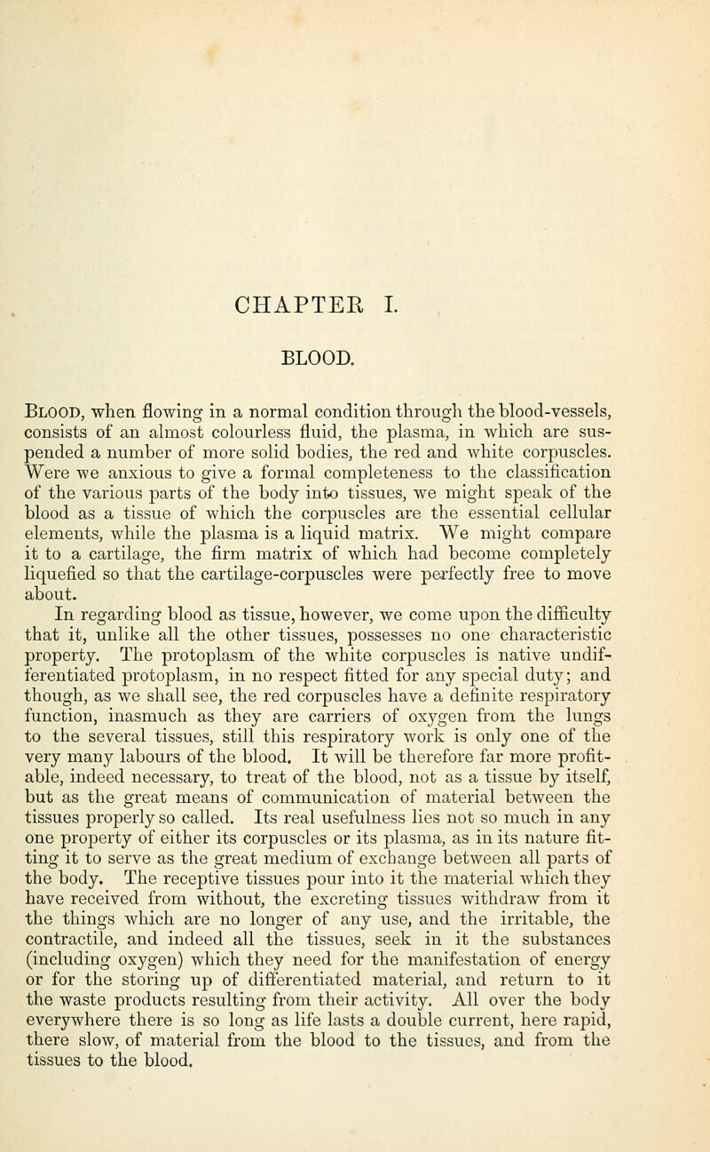 BLOOD. Blood, when flowing in a normal condition through the blood-vessels, consists of an almost colourless fluid, the plasma, in which are sus- pended a number of more solid bodies, the red and white corpuscles. Were we anxious to give a formal completeness to the classification of the various parts of the body into tissues, we might speak of the blood as a tissue of which the corpuscles are the essential cellular elements, while the plasma is a liquid matrix. We might compare it to a cartilage, the firm matrix of which had become completely liquefied so that the cartilage-corpuscles were perfectly free to move about. In regarding blood as tissue, however, we come upon the difficulty that it, unlike all the other tissues, possesses no one characteristic property. The protoplasm of the white corpuscles is native undif- ferentiated protoplasm, in no respect fitted for any special duty; and though, as we shall see, the red corpuscles have a definite respiratory function, inasmuch as they are carriers of oxygen from the lungs to the several tissues, still this respiratory work is only one of the very many labours of the blood. It will be therefore far more profit- able, indeed necessary, to treat of the blood, not as a tissue by itself, but as the great means of communication of material between the tissues properly so called. Its real usefulness lies not so much in any one property of either its corpuscles or its plasma, as in its nature fit- ting it to serve as the great medium of exchange between all parts of the body. The receptive tissues pour into it the material which they have received from without, the excreting tissues withdraw from it the things which are no longer of any use, and the irritable, the contractile, and indeed all the tissues, seek in it the substances (including oxygen) which they need for the manifestation of energy or for the storing up of differentiated material, and return to it the waste products resulting from their activity. All over the body everywhere there is so long as life lasts a double current, here rapid, there slow, of material from the blood to the tissues, and from the tissues to the blood.