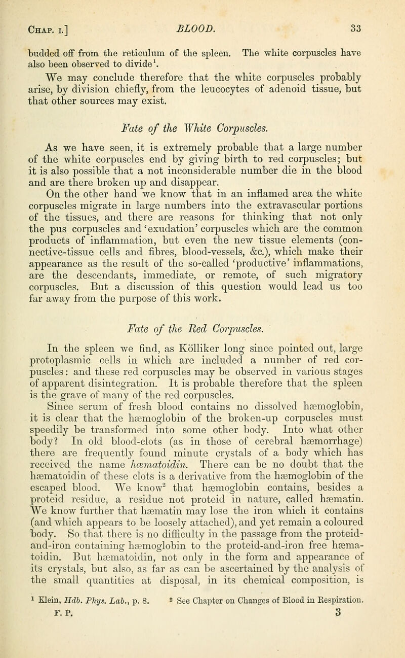 budded off from the reticulum of the spleen. The white corpuscles have also been observed to divide1. We may conclude therefore that the white corpuscles probably arise, by division chiefly, from, the leucocytes of adenoid tissue, but that other sources may exist. Fate of the White Corpuscles. As we have seen, it is extremely probable that a large number of the white corpuscles end by giving birth to red corpuscles; but it is also possible that a not inconsiderable number die in the blood and are there broken up and disappear. On the other hand we know that in an inflamed area the white corpuscles migrate in large numbers into the extravascular portions of the tissues, and there are reasons for thinking that not only the pus corpuscles and'exudation' corpuscles which are the common products of inflammation, but even the new tissue elements (con- nective-tissue cells and fibres, blood-vessels, &c), which make their appearance as the result of the so-called 'productive' inflammations, are the descendants, immediate, or remote, of such migratory corpuscles. But a discussion of this question would lead us too far away from the purpose of this work. Fate of the Red Corpuscles. In the spleen we find, as Kolliker long since pointed out, large protoplasmic cells in which are included a number of red cor- puscles : and these red corpuscles may be observed in various stages of apparent disintegration. It is probable therefore that the spleen is the grave of many of the red corpuscles. Since serum of fresh blood contains no dissolved haemoglobin, it is clear that the haemoglobin of the broken-up corpuscles must speedily be transformed into some other body. Into what other body? In old blood-clots (as in those of cerebral haemorrhage) there are frequently found minute crystals of a body which has received the name hcematoidin. There can be no doubt that the haematoidin of these clots is a derivative from the haemoglobin of the escaped blood. We know2 that haemoglobin contains, besides a proteid residue, a residue not proteid in nature, called haematin. We know further that haematin may lose the iron which it contains (and which appears to be loosely attached), and yet remain a coloured body. So that there is no difficulty in the passage from the proteid- and-iron containing haemoglobin to the proteid-and-iron free haema- toidin. But haematoidin, not only in the form and appearance of its crystals, but also, as far as can be ascertained by the analysis of the small quantities at disposal, in its chemical composition, is 1 Klein, Hdb. Phys. Lab., p. 8. 2 See Chapter on Changes of Blood in Kespiration. F.P. 3