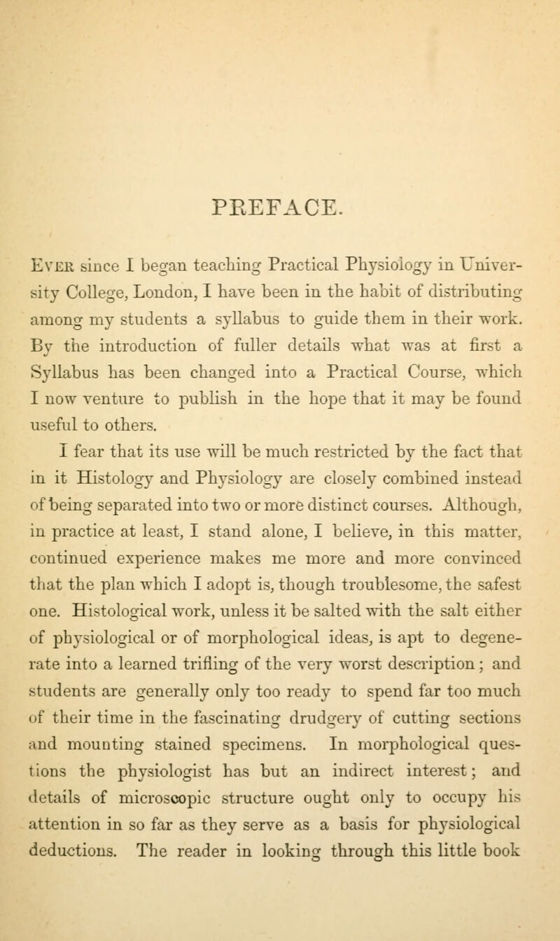 PREFACE. Ever since I began teaching Practical Physiology in Univer- sity College, London, I have been in the habit of distributing among my students a syllabus to guide them in their work. By the introduction of fuller details what was at first a Syllabus has been changed into a Practical Course, which I now venture to publish in the hope that it may be found useful to others. I fear that its use will be much restricted by the fact that in it Histology and Physiology are closely combined instead of being separated into two or more distinct courses. Although, in practice at least, I stand alone, I believe, in this matter, continued experience makes me more and more convinced that the plan which I adopt is, though troublesome, the safest one. Histological work, unless it be salted with the salt either of physiological or of morphological ideas, is apt to degene- rate into a learned trifling of the very worst description; and students are generally only too ready to spend far too much of their time in the fascinating drudgery of cutting sections and mounting stained specimens. In morphological ques- tions the physiologist has but an indirect interest; and details of microscopic structure ought only to occupy his attention in so far as they serve as a basis for physiological deductions. The reader in looking through this little book