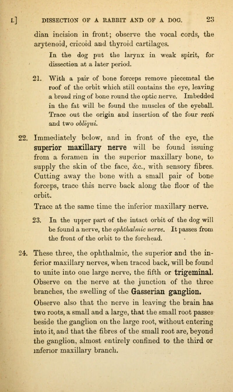 dian incision in front; observe the vocal cords, the arytenoid, cricoid and thyroid cartilages. In the dog put the larynx in weak spirit, for dissection at a later period. 21. With a pair of bone forceps remove piecemeal the roof of the orbit which still contains the eye, leaving a broad ring of bone round the optic nerve. Imbedded in the fat will be found the muscles of the eyeball. Trace out the origin and insertion of the four recti and two obliqui. 22. Immediately below, and in front of the eye, the superior maxillary nerve will be found issuing from a foramen in the superior maxillary bone, to supply the skin of the face, &c, with sensory fibres. Cutting away the bone with a small pair of bone forceps, trace this nerve back along the floor of the orbit. Trace at the same time the inferior maxillary nerve. 23. In the upper part of the intact orbit of the dog will be found a nerve, the ophtluilmic nerve. It passes from the front of the orbit to the forehead. 24. These three, the ophthalmic, the superior and the in- ferior maxillary nerves, when traced back, will be found to unite into one large nerve, the fifth or trigeminal. Observe on the nerve at the junction of the three branches, the swelling of the Gasserian ganglion. Observe also that the nerve in leaving the brain has two roots, a small and a large, that the small root passes beside the ganglion on the large root, without entering into it, and that the fibres of the small root are, beyond the ganglion, almost entirely confined to the third or inferior maxillary branch.
