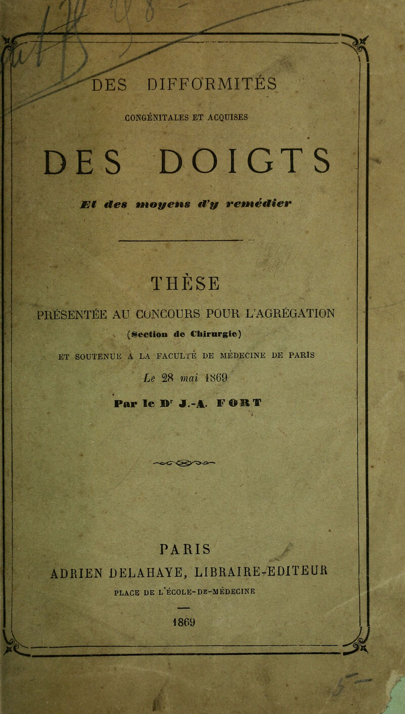 CONGÉNITALES ET ACQUISES DES DOIGTS Mt fies tnoyens éi'yr retné^ier THESE PRÉSENTÉE AU CONCOURS POUR L'AGRÉGATION (Sectiou de Chirurgie) ET SOUTENUE A LA FACULTÉ DE MEDECINE UB PARIS Le 28 mai 1869 Par le D' J.-A- F ORT PARIS ADRIEN DELAHAYE, LIBRAIRE-EDITEUR PLACE DE l'école-de-médecine 1869 . j^h— -^