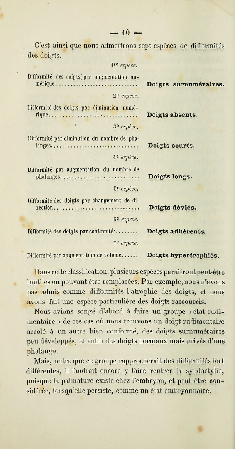 C'est ainsi que nous admettrons sept espèces de difformités des doigts. If^ espèce. Difformité des lîoigLs'pnr auftnienlation nu- mérique , Doigts surnuméraires. 2^ espèce. Difformité des doigts par diminution numé- rique Doigts absents. 3^ espèce. Difformité par diminution du nombre de pha- langes Doigts courts. 4^ espèce. Difformité par augmentation du nombre de phalanges Doigts longs. 5^ espèce. Difformité des doigts par changement de di- rection Doigts déviés. 6^ espèce. Difformité des doigts par continuité- Doigts adhérents. 7^ espèce. Difformité par augmentation de volume Doigts hypertrophiés. Dans cette classification, plusieurs espèces paraîtront peut-être inutiles ou pouvant être remplacées. Par exemple, nous n'avons pas admis comme difformités l'atrophie des doigts, et nous avons fait une espèce particulière des doigts raccourcis. Nous avions songé d'abord à faire un groupe (( état rudi- mentaire » de ces cas où nous trouvons un doigt ruiimentaire accolé à un autre bien conformé, des doigts surnuméraires peu développés, et enfin des doigts normaux mais privés d'une phalange. Mais, outre que ce groupe rapprocherait des difformités fort différentes, il faudrait encore y faire rentrer la syndactylie, puisque la palmature existe chez l'embryon, et peut être con- sidérée, lorsqu'elle persiste, comme un état embryonnaire.