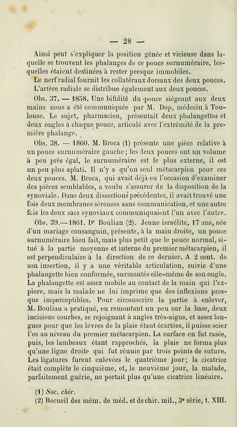 Ainsi peut s'expliquer la position gênée et vicieuse dans la- quelle se trouvent les phalanges de ce pouce surnuméraire, les- quelles étaient destinées à rester presqae immobiles. Le nerf radial fournit les collatéraux dorsaux des deux pouces. L'artère radiale se distribue également aux deux pouces. Obs. 37. — 1858. Une bifidité du 'pouce siégeant aux deux mains nous a été communiquée par M. Dop, médecin à Tou- louse. Le sujets pharmacien, présentait deux phalangettes et deux ongles à chaque pouce, articulé avec l'extrémité de la pre- mière phalange. Obs, 38. — 1860. M. Broca (1) présente une pièce relative à un pouce surnuméraire gauche ; les deux pouces ont un volume à peu près égal, le surnuméraire est le plus externe, il est un peu plus aplati. Il n'y a qu'un seul métacarpien pour ces deux pouces. M. Broca, qui avait déjà eu l'occasion d'examiner des pièces semblables, a voulu s'assurer de la disposition de la synoviale. Dans deux dissections précédentes, il avait trouvé une fois deux membranes séreuses sans communication, et une autre fois les deux sacs synoviaux communiquaient l'un avec l'autre. Obs, 39,—1861, D'' Boulian (2). Jeune israélite, 17 ans, née d'un mariage consanguin, présente, à la main droite, un pouce surnuméraire bien fait, mais plus petit que le pouce normal, si- tué à la partie moyenne et interne du premier métacarpien, il est perpendiculaire à la direction de ce dernier. A 2 cent, de son insertion, il y a une véritable articulation, suivie d'une phalangette bien conformée, surmontée elle-même de son ongle. La phalangette est assez mobile au contact de la main qui l'ex- plore, mais la malade ue lui imprime que des inflexions pres- que imperceptibles. Pour circonscrire la partie à enlever, M. Boulian a pratiqué, en remontant un peu sur la base, deux incisions courbes, se rejoignant à angles très-aigus, et assez lon- gues pour que les lèvres de la plaie étant écartées, il puisse scier l'os au niveau du premier métacarpien, La surface en fut rasée, puis, les lambeaux étant rapprochés, la plaie ne forma plus qu'une ligne droite qui fut réunie par trois points de suture. Les ligatures furent enlevées le quatrième jour; la cicatrice était complète le cinquième, et, le neuvième jour, la malade, parfaitement guérie, ne portait plus qu'une cicatrice linéaire. (1) Soc. ckù\ (2) Recueil des mém. de méd. etdechir. mil., 3* série, t. XIIL