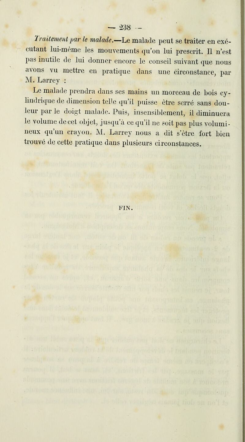 -^ ^38 - Traitement par le malade.—he malade peut se traiter en exé- cutant lui-même les mouvements qu'on lui prescrit. Il n'est pas inutile de lui donner encore le conseil suivant que nous avons vu mettre en pratique dans une circonstance, par M. Larrey : Le malade prendra dans ses mains un morceau de bois cy- lindrique de dimension telle qu'il puisse être serré sans dou- leur par le doigt malade. Puis, insensiblement, il diminuera le volume de cet objet, jusqu'à ce qu'il ne soit pas plus volumi- neux qu'un crayon. M. Larrey nous a dit s'être fort bien trouvé de cette pratique dans plusieurs circonstances. FIN.