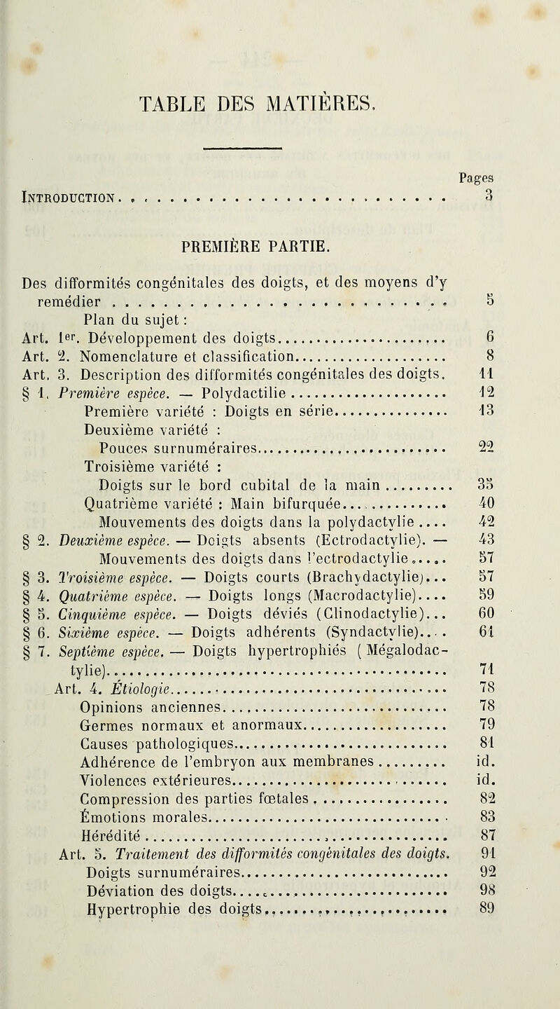TABLE DES MATIERES. Pages Introduction 3 PREMIÈRE PARTIE. Des difformités congénitales des doigts, et des moyens d'y remédier ,.,.... 5 Plan du sujet : Art. 1er. Développement des doigts 6 Art. ^. Nomenclature et classification 8 Art, 3. Description des difformités congénitales des doigts. 41 § 1, Première espèce. — Polydactilie -12 Première variété : Doigts en série 13 Deuxième variété : Pouces surnuméraires 22 Troisième variété : Doigts sur le bord cubital de la main 3o Quatrième variété : Main bifurquée. 40 Mouvements des doigts dans la polydactylie .... 42 § 2. Deuxième espèce. — Doigts absents (Ectrodactylie). — 43 Mouvements des doigts dans l'ectrodactylie..... 57 § 3. Troisième espèce. — Doigts courts (Brachvdactylie)... 57 § 4. Quatrième espèce. — Doigts longs (Macrodactylie).... 59 § 5. Cinquième espèce. — Doigts déviés (Glinodactylie)... 60 § 6. Sixième espèce. — Doigts adhérents (Syndactylie).... 61 § 7. Septième espèce.— Doigts hypertrophiés ( Mégalodac- tylie) 71 Art. 4. Étiologie 78 Opinions anciennes 78 Germes normaux et anormaux 79 Causes pathologiques 81 Adhérence de l'embryon aux membranes id. Violences extérieures id. Compression des parties fœtales 82 Émotions morales 83 Hérédité , 87 Art. 5. Traitement des difformités congénitales des doigts. 91 Doigts surnuméraires 92 Déviation des doigts.... ^ 98 Hypertrophie des doigts .,...,..,......., 89
