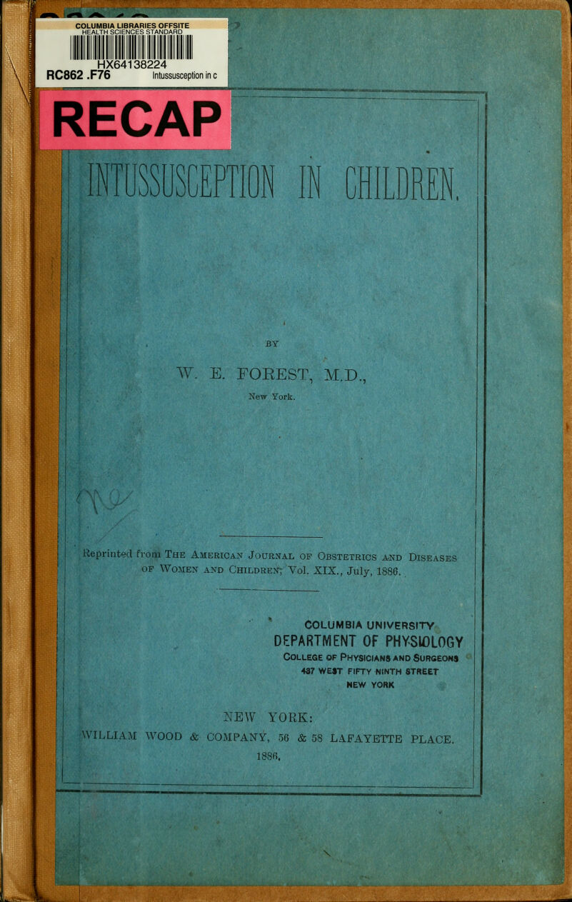 HX64138224 RC862 .F76 Intussusception in c . RECAP INTUSSUSCEPTION IN CHILDREN. W. E. FOKEST, M.D., New York. Reprinted from The American Journal of Obstetrics and Diseases of Women and Children; Vol. XIX., July, 1886. COLUMBIA UNIVERSITY DEPARTMENT OF PHYSIOLOGY College of Physicians and Surgeons 4s7 west fifty ninth street NEW YORK NEW YORK: WILLIAM WOOD & COMPANY, 56 & 58 LAFAYETTE PLACE. 1886.