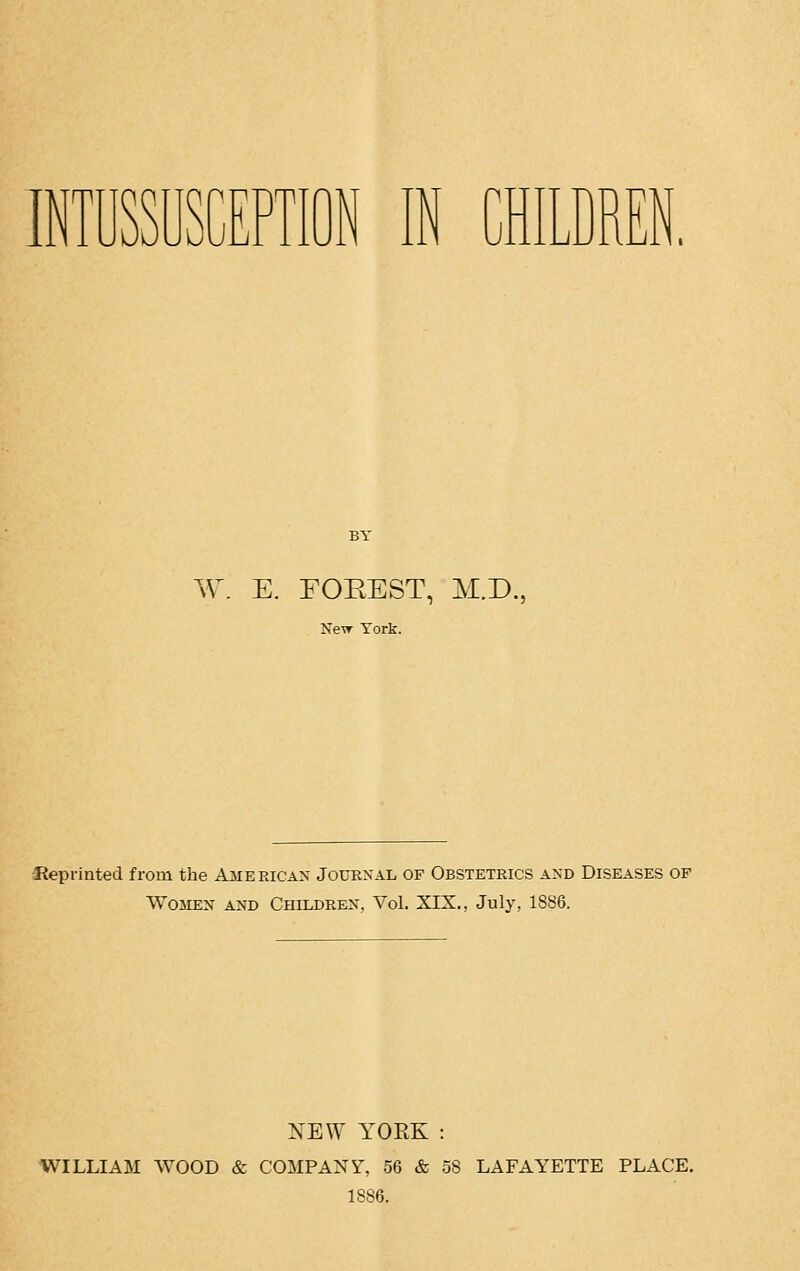 INTUSSUSCEPTION IN CHILDREN BY W. E. FOEEST, M.D., New York. Reprinted from the American Journal of Obstetrics and Diseases of Women and Children, Vol. XIX., July, 1886. NEW YOEK : WILLIAM WOOD & COMPANY, 56 & 58 LAFAYETTE PLACE. 1886.