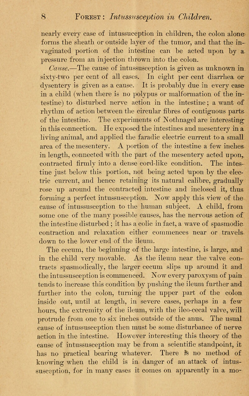nearly every case of intussuception in children, the colon alone- forms the sheath or outside layer of the tumor, and that the in- vaginated portion of the intestine can be acted upon by a pressure from an injection thrown into the colon. Cause.—The cause of intussusception is given as unknown in. sixty-two per cent of all cases. In eight per cent diarrhea or dysentery is given as a cause. It is probably due in every case in a child (when there is no polypus or malformation of the in- testine) to disturbed nerve action in the intestine; a want of rhythm of action between the circular fibres of contiguous parts of the intestine. The experiments of Nothnagel are interesting in this connection. He exposed the intestines and mesentery in a living animal, and applied the faradic electric current to a small area of the mesentery. A portion of the intestine a few inches in length, connected with the part of the mesentery acted upon, contracted firmly into a dense cord-like condition. The intes- tine just below this portion, not being acted upon by the elec- tric current, and hence retaining its natural calibre, gradually rose up around the contracted intestine and inclosed it, thus forming a perfect intussusception. Now apply this view of the cause of intussusception to the human subject. A child, from some one of the many possible causes, has the nervous action of the intestine disturbed; it has a colic in fact, a wave of spasmodic contraction and relaxation either commences near or travels, down to the lower end of the ileum. The cecum, the beginning of the large intestine, is large, and in the child very movable. As the ileum near the valve con- tracts spasmodically, the larger cecum slips up around it and the intussusception is commenced. Now every paroxysm of pain tends to increase this condition by pushing the ileum further and further into the colon, turning the upper part of the colon inside out, until at length, in severe cases, perhaps in a few hours, the extremity of the ileum, with the ileo-cecal valve, will protrude from one to six inches outside of the anus. The usual cause of intussusception then must be some disturbance of nerve action in the intestine. However interesting this theory of the cause of intussusception may be from a scientific standpoint, it has no practical bearing whatever. There te no method of knowing when the child is in danger of an attack of intus- susception, for in many cases it comes on apparently in a mo-