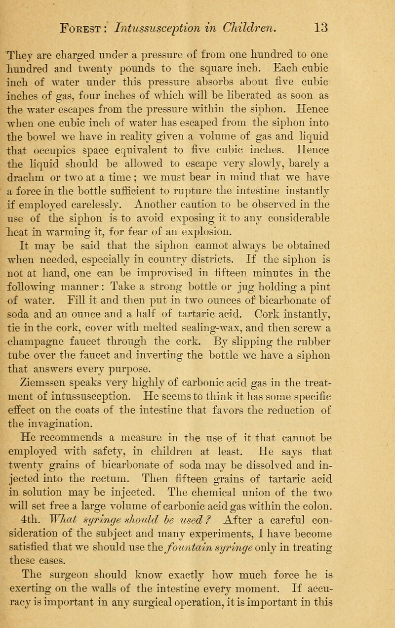 Thev are charged under a pressure of from one hundred to one hundred and twenty pounds to the square inch. Each cubic inch of water under this pressure absorbs about five cubic inches of gas, four inches of which will be liberated as soon as the water escapes from the pressure within the siphon. Hence when one cubic inch of water has escaped from the siphon into the bowel we have in reality given a volume of gas and liquid that occupies space equivalent to five cubic inches. Hence the liquid should be allowed to escape very slowly, barely a drachm or two at a time ; we must bear in mind that we have a force in the bottle sufficient to rupture the intestine instantly if employed carelessly. Another caution to be observed in the use of the siphon is to avoid exposing it to any considerable heat in warming it, for fear of an explosion. It may be said that the siphon cannot always be obtained when needed, especially in country districts. If the siphon is not at hand, one can be improvised in fifteen minutes in the following manner: Take a strong bottle or jug holding a pint of water. Fill it and then put in two ounces of bicarbonate of soda and an ounce and a half of tartaric acid. Cork instantly, tie in the cork, cover with melted sealing-wax, and then screw a champagne faucet through the cork. By slipping the rubber tube over the faucet and inverting the bottle we have a siphon that answers every purpose. Ziemssen speaks very highly of carbonic acid gas in the treat- ment of intussusception. He seems to think it has some specific effect on the coats of the intestine that favors the reduction of the invagination. He recommends a measure in the use of it that cannot be employed with safety, in children at least. He says that twenty grains of bicarbonate of soda may be dissolved and in- jected into the rectum. Then fifteen grains of tartaric acid in solution may be injected. The chemical union of the two will set free a large volume of carbonic acid gas within the colon. 4th. What syringe should he used f After a careful con- sideration of the subject and many experiments, I have become satisfied that we should use the fountain syringe only in treating these cases. The surgeon should know exactly how much force he is exerting on the walls of the intestine every moment. If accu- racy is important in any surgical operation, it is important in this