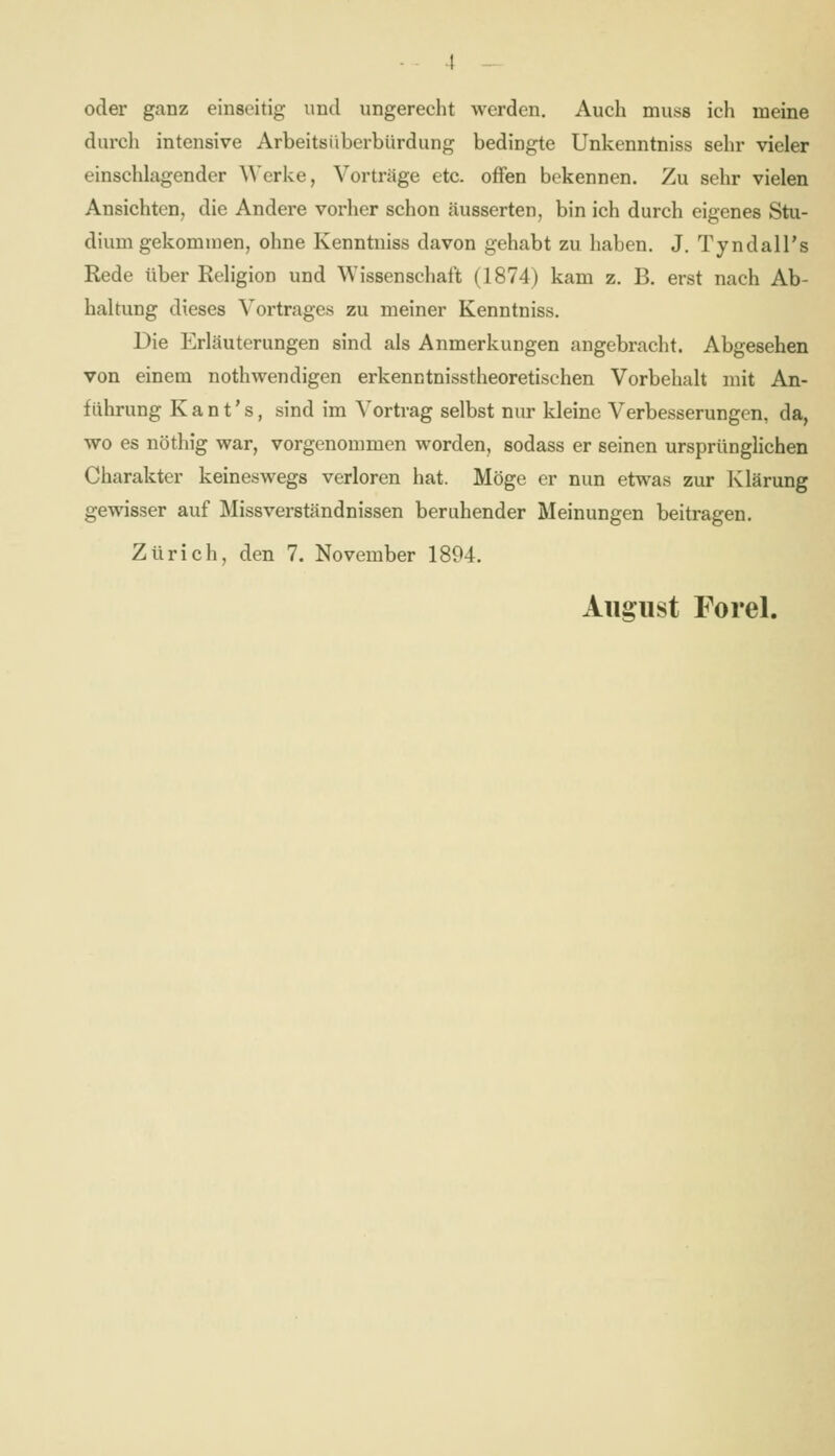 oder ganz einseitig und ungerecht werden. Auch muss ich meine durch intensive Arbeitsüberbürdung bedingte Unkenntniss sehr vieler einschlagender \\'erke, Vorträge etc. offen bekennen. Zu sehr vielen Ansichten, die Andere vorher schon äusserten, bin ich durch eigenes Stu- dium gekommen, ohne Kenntniss davon gehabt zu haben. J. Tyndall's Rede über Religion und Wissenschaft (1874) kam z. B. erst nach Ab- haltung dieses Vortrages zu meiner Kenntniss. Die Erläuterungen sind als Anmerkungen angebracht. Abgesehen von einem nothwendigen erkenntnisstheoretischen Vorbehalt mit An- führung K a n t' s, sind im Vortrag selbst nur kleine Verbesserungen, da, wo es nöthig war, vorgenommen worden, sodass er seinen ursprünglichen Charakter keineswegs verloren hat. Möge er nun etwas zur Klärung gewisser auf Missverständnissen beruhender Meinungen beitragen. Zürich, den 7. November 1894. Aiiffiist Forel.
