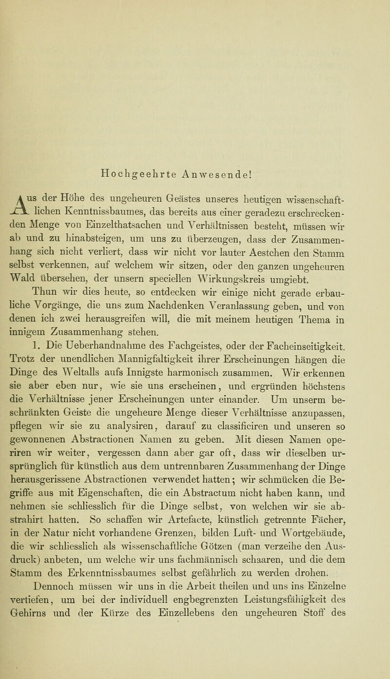 Hochgeehrte Anwesende! A US der Höhe des ungeheuren Geästes unseres heutigen wissenschaft- jt\. hohen Kenntnissbaumes, das bereits aus einer geradezu erschrecken- den Menge von Einzelthatsachen und Verhältnissen besteht, müssen wir ab und zu hinabsteigen, um uns zu überzeugen, dass der Zusammen- hang sich nicht verhert, dass wir nicht vor lauter Aestchen den Stamm selbst verkennen, auf welchem wir sitzen, oder den ganzen ungeheuren Wald übersehen, der unsern speciellen Wirkungskreis umgiebt. Thun wir dies heute, so entdecken wir einige nicht gerade erbau- hche Vorgänge, die uns zum Nachdenken Veranlassung geben, und von denen ich zwei herausgreifen will, die mit meinem heutigen Thema in innigem Zusammenhang stehen. 1. Die Ueberhandnahme des Fachgeistes, oder der Facheinseitigkeit. Trotz der unendlichen Mannigfaltigkeit ihrer Erscheinungen hängen die Dinge des Weltalls aufs Innigste harmonisch zusammen. Wir erkennen sie aber eben nur, wie sie uns erscheinen, und ergründen höchstens die Verhältnisse jener Erscheinungen unter einander. Um unserm be- schränkten Geiste die ungeheure Menge dieser Verhältnisse anzupassen, pflegen wir sie zu analysiren, darauf zu classificiren und unseren so gewonnenen Abstractionen Namen zu geben. Mit diesen Namen ope- riren wir weiter, vergessen dann aber gar oft, dass wir dieselben ur- sprünglich für künstlich aus dem untrennbaren Zusammenhang der Dinge herausgerissene Abstractionen verwendet hatten; wir schmücken die Be- griffe aus mit Eigenschaften, die ein Abstractum nicht haben kann, und nehmen sie schliessKch für die Dinge selbst, von welchen wir sie ab- strahirt hatten. So schaffen wir Artefacte, künstlich getrennte Fächer, in der Natur nicht vorhandene Grenzen, bilden Luft- und Wortgebäude, die wir schliesslich als wissenschaftliche Götzen (man verzeihe den Aus- druck) anbeten, um welche wir uns fachmännisch schaaren, und die dem Stamm des Erkenntnissbaumes selbst gefährlich zu werden drohen. Dennoch müssen wir uns in die Arbeit theilen und uns ins Einzelne vertiefen, um bei der individuell engbegrenzten Leistungsfähigkeit des Gehirns und der Kürze des Einzellebens den ungeheuren Stoff des