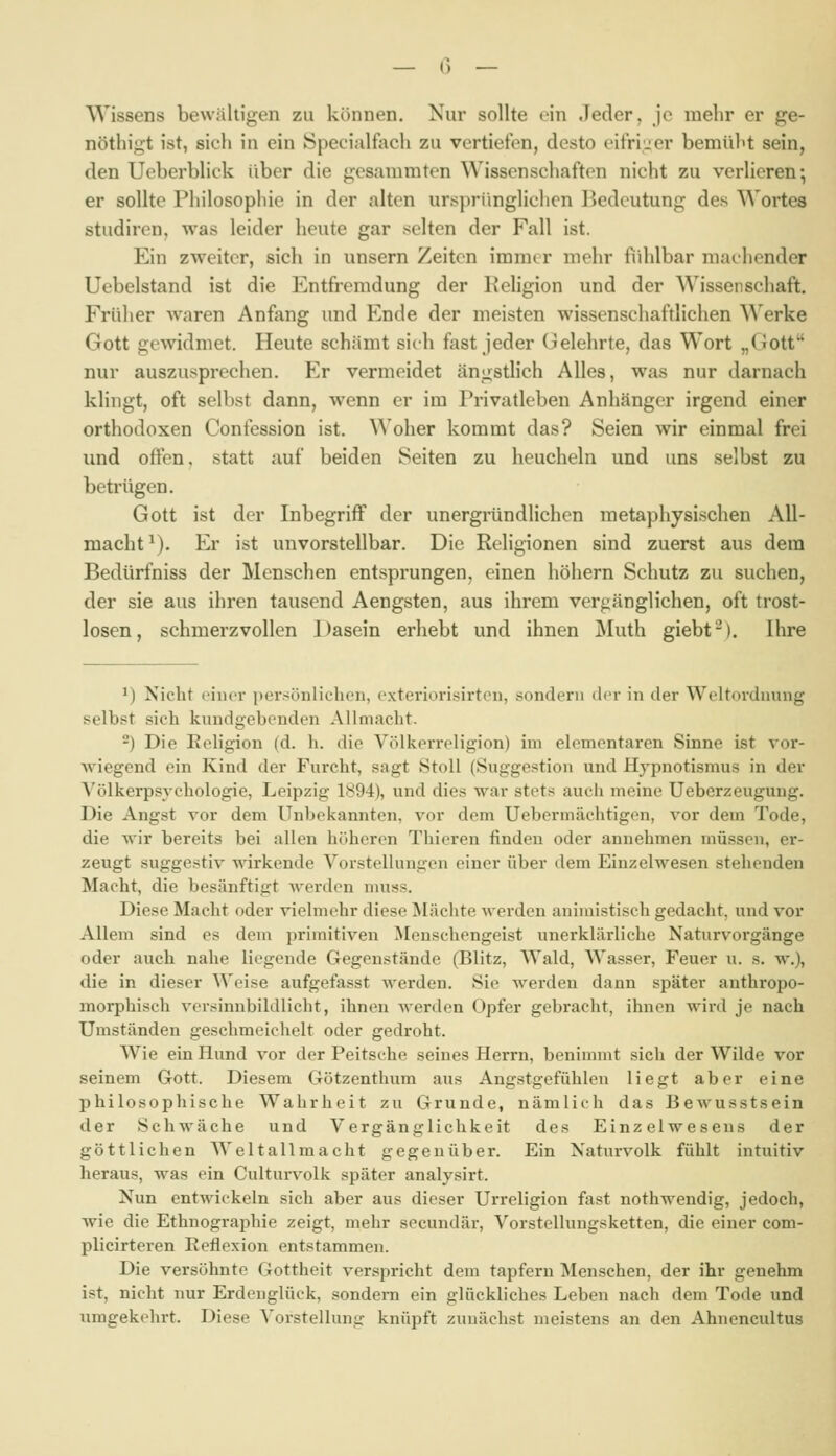 Wissens bewältigen zu können. Nur sollte ein Jeder, je mehr er ge- nöthigt ist, sich in ein Specialfach zu vertiefen, desto eifri'ier bemüht sein, den Ueberblick über die gesammten Wissen schafton nicht zu verlieren; er sollte Philosophie in der alten ursprüngliclicn liedcutung des Wortes Studiren, was leider heute gar selten der Fall ist. Ein zweiter, sich in unsern Zeiten immer mehr fiihlbar maehender Uebelstand ist die Entfremdung der Keligion und der Wissenschaft. Frülier Avaren Anfang und Ende der meisten wissenschafdichen Werke Gott gewidmet. Heute schämt sieh fast jeder Gelehrte, das Wort „Gott nur auszusprechen. Er vermeidet ängstlich Alles, was nur darnach klingt, oft selbst dann, wenn er im Privatleben Anhänger irgend einer orthodoxen Confession ist. Woher kommt das? Seien wir einmal frei und offen, statt auf beiden Seiten zu heucheln und uns selbst zu betrügen. Gott ist der Inbegriff der unergründlichen metaphysischen All- macht^). Er ist unvorstellbar. Die Religionen sind zuerst aus dem Bedürfniss der Menschen entsprungen, einen höhern Schutz zu suchen, der sie aus ihren tausend Aengsten, aus ihrem verfänglichen, oft trost- losen, schmerzvollen Dasein erhebt und ihnen Muth giebt-). Ihre ^) Nicht einer persönlichen, exteriorisirten, sondern dm- in der Weltordnung selbst sich kundgebenden Allmacht. -) Die Eeligion (d. h. die Völkerreligion) im elementaren Sinne ist vor- wiegend ein Kind der Furcht, sagt StoU (Suggestion und Hjpnotismus in der Völkerpsychologie, Leipzig 1S94), und dies M^ar stets auch meine Ueberzeugung. Die Angst vor dem Unbekannten, vor dem Uebermächtigen, vor dem Tode, die wir bereits bei allen höheren Thieren finden oder annehmen müssen, er- zeugt suggestiv wirkende Vorstellungen einer über dem Einzelwesen stehenden Macht, die besänftigt Averden nniss. Diese Macht oder vielmehr diese Mächte werden animistisch gedacht, und vor Allem sind es dem primitiven ^lenschengeist unerklärliche Naturvorgänge oder auch nahe liegende Gegenstände (Blitz, Wald, Wasser, Feuer u. s. w.), die in dieser Weise aufgefasst werden. Sie werden dann später anthropo- morphisch versinnbildlicht, ihnen werden Opfer gebracht, ihnen wird je nach Umständen geschmeichelt oder gedroht. Wie ein Hund vor der Peitsche seines Herrn, beniunnt sich der Wilde vor seinem Gott. Diesem Götzenthum aus Angstgefühlen liegt aber eine philosophische Wahrheit zu Grunde, nämlich das Bewusstsein der Schwäche und Vergänglichkeit des Einzelwesens der göttlichen Welt all macht gegeuüber. Ein Naturvolk fühlt intuitiv heraus, was ein Culturvolk später analysirt. Nun entwickeln sich aber aus dieser Urreligion fast nothwendig, jedoch, wie die Ethnographie zeigt, mehr secundär, Vorstellungsketten, die einer com- plicirteren Reflexion entstammen. Die versöhnte Gottheit verspricht dem tapfern Menschen, der ihr genehm ist, nicht nur Erdenglück, sondern ein glückliches Leben nach dem Tode und umgekehrt. Diese ^'orstellung knüpft zunächst meistens an den Ahnencultus