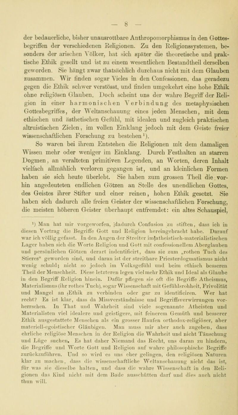 der bedauerliche, bisher unausrottbare Anthropoinorphismus in den Gottes- begriffen der verschiedenen Rehgionen. Zu den Rehgionssystemen, be- sonders der arischen A^ölker, hat sich später die theoretische und prak- tische Ethik gesellt und ist zu einem wesentlichen Bestandtheil derselben geworden. Sie hängt zwar thatsächlich durchaus nicht mit dem Glauben zusammen. Wir finden sogar Vieles in den Confessionen, das geradezu gegen die Ethik schwer verstösst, und finden umgekehrt eine hohe Ethik ohne religiösen Glauben. Doch scheint uns der wahre Begriff der Reli- gion in einer harmonischen Verbindung des metaphysischen Gottesbegriffes, der Weltanschauung eines jeden Menschen, mit dem ethischen und ästhetischen Gefühl, mit idealen und zugleich praktischen altruistischen Zielen, im vollen Einklang jedoch mit dem Geiste freier wissenschafthchen Forschung zu bestehen M. So waren bei ihrem Entstehen die Religionen mit dem daraahgen Wissen mehr oder weniger im Einklang. Durch Festhalten an starren Dogmen, an veralteten primitiven Legenden, an Worten, deren Inhalt vielfach allmähfich verloren gegangen ist, und an kleinlichen Formen haben sie sich heute überlebt. Sie haben zum grossen Theil die vor- hin angedeuteten endlichen Götzen an Stelle des unendlichen Gottes, des Geistes ihrer Stifter und einer reinen, hohen Ethik gesetzt. Sie haben sich dadurch alle freien Geister der wissenschaftlichen Forschung, die meisten höheren Geister überhaupt entfremdet: ein altes Schauspiel, 1) Man hat mir vorgeworfen, idadurcli Confusion zu stiften, dass ich in diesen Vortrag die Begriffe Gott und Religion hereingebracht habe. Darauf war ich völlig gofasst. In den Augen der Streiter imjatheistisch-inaterialistisclien Lager haben sich die Worte Religion und Gott mit confessionellem Aberglauben und persönlichen Götzen derart indentifieirt, dass sie zum „rothen Tuch des Stieres geworden sind, und daran ist der streitbare Priesterdogmatismus nicht wenig schuld; nicht so jedoch im Volksgefühl und beim ethisch besseren Theil der Menschheit. Diese letzteren legen viel mehr Ethik und Ideal als Glaube in den Begriff Religion hinein. Dafür pflegen sie oft die Begriffe Atheismus, Materialismus (ihr rothes Tuch), sogar Wissenschaft mit Gefühl^rohheit, Frivolität und Mangel an fEthik zu verbinden oder gar zu identificiren. Wer hat recht? Es ist klar, dass da Missverständnisse und Begriffsverwirrungen vor- herrschen. In That und Wahrheit sind viele sogenannte Atheisten und Materialisten viel idealere und geistigere, mit feinerem Gemüth und besserer Ethik ausgestattete Menschen als ein grosser Haufen orthodox-religiöser, aber materiell-egoistischer Gläubigen. Man muss mir aber auch zugeben, dass ehrliche religiöse Menschen in der Religion die Wahrheit und nicht Täuschung und Lüge suchen. Es hat daher Niemand das Recht, uns daran zu hindern, die Begriffe und Worte Gott und Religion auf Avahre philosophische Begriffe zurückzuführen. Und so wird es uns eher gelingen, den religiösen Naturen klar zu machen, dass die wissenschaftliche Weltanschauung nicht das ist, für was sie dieselbe halten, und dass die wahre Wissenschaft in den Reli- gionen das Kind nicht mit dem Bade ausschütten darf und dies auch nicht thun will.