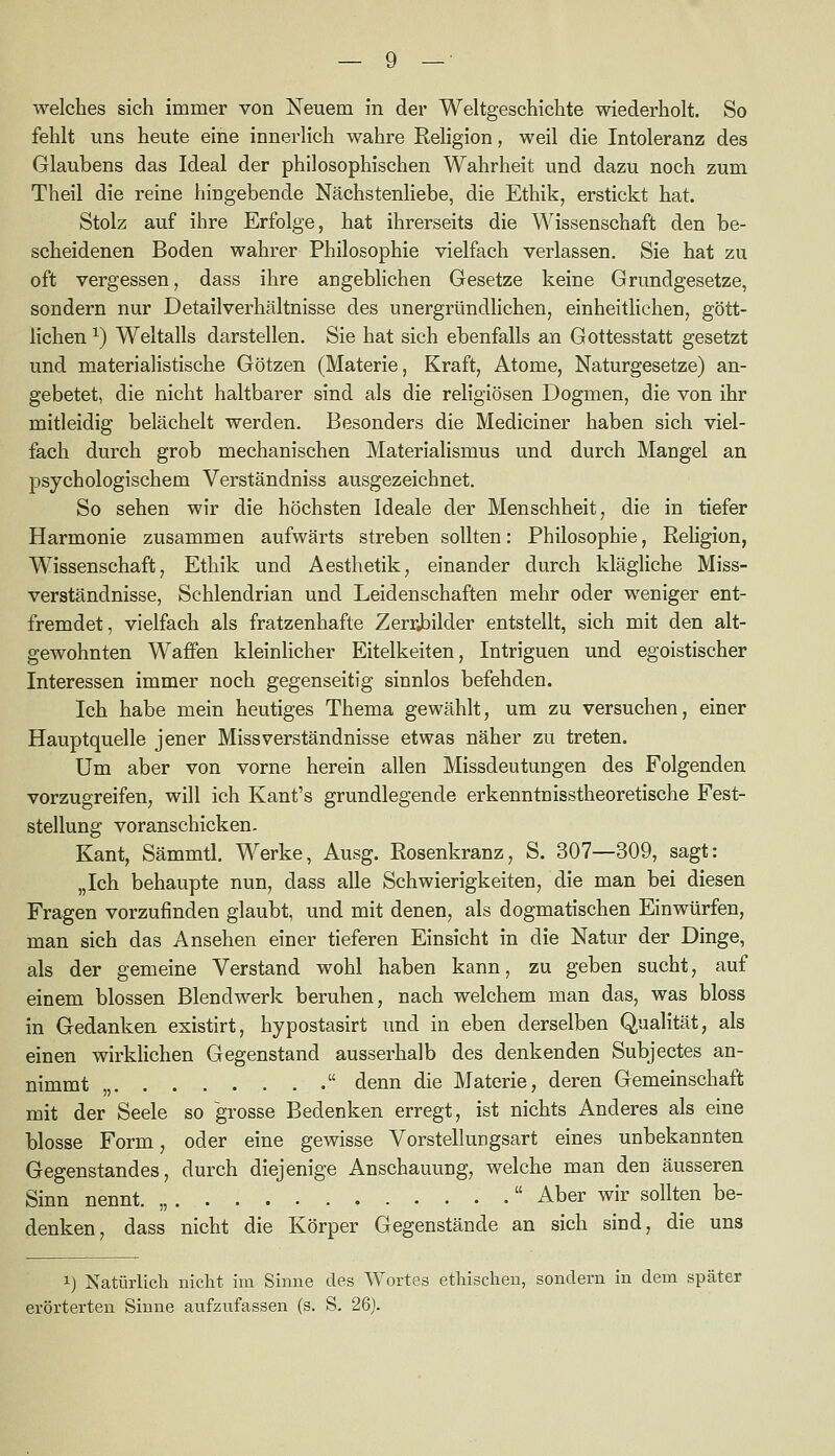 welches sich immer von Neuem in der Weltgeschichte wiederholt. So fehlt uns heute eine innerlich wahre Religion, weil die Intoleranz des Glaubens das Ideal der philosophischen Wahrheit und dazu noch zum Theil die reine hingebende Nächstenliebe, die Ethik, erstickt hat. Stolz auf ihre Erfolge, hat ihrerseits die Wissenschaft den be- scheidenen Boden wahrer Philosophie vielfach verlassen. Sie hat zu oft vergessen, dass ihre angeblichen Gesetze keine Grundgesetze, sondern nur Detail Verhältnisse des unergründlichen, einheitlichen, gött- lichen ^) Weltalls darstellen. Sie hat sich ebenfalls an Gottesstatt gesetzt und materialistische Götzen (Materie, Kraft, Atome, Naturgesetze) an- gebetet, die nicht haltbarer sind als die religiösen Dogmen, die von ihr mitleidig belächelt werden. Besonders die Mediciner haben sich viel- fach durch grob mechanischen Materialismus und durch Mangel an psychologischem Verständniss ausgezeichnet. So sehen wir die höchsten Ideale der Menschheit, die in tiefer Harmonie zusammen aufwärts streben sollten: Philosophie, Pehgion, Wissenschaft, Ethik und Aesthetik, einander durch klägliche Miss- verständnisse, Schlendrian und Leidenschaften mehr oder weniger ent- fremdet, vielfach als fratzenhafte Zerrjailder entstellt, sich mit den alt- gewohnten Waffen kleinhcher Eitelkeiten, Intriguen und egoistischer Interessen immer noch gegenseitig sinnlos befehden. Ich habe mein heutiges Thema gewählt, um zu versuchen, einer Hauptquelle jener Miss Verständnisse etwas näher zu treten. Um aber von vorne herein allen Missdeutungen des Folgenden vorzugreifen, will ich Kant's grundlegende erkenntnisstheoretische Fest- stellung voranschicken. Kant, Sämmtl. Werke, Ausg. Rosenkranz, S. 307—309, sagt: „Ich behaupte nun, dass alle Schwierigkeiten, die man bei diesen Fragen vorzufinden glaubt, und mit denen, als dogmatischen Einwürfen, man sich das Ansehen einer tieferen Einsicht in die Natur der Dinge, als der gemeine Verstand wohl haben kann, zu geben sucht, auf einem blossen Blendwerk beruhen, nach welchem man das, was bloss in Gedanken existirt, hypostasirt imd in eben derselben Qualität, als einen wirklichen Gegenstand ausserhalb des denkenden Subjectes an- nimmt „  denn die Materie, deren Gemeinschaft mit der Seele so grosse Bedenken erregt, ist nichts Anderes als eine blosse Form, oder eine gewisse Vorstellungsart eines unbekannten Gegenstandes, durch diejenige Anschauung, welche man den äusseren Sinn nennt. „  Aber wir sollten be- denken, dass nicht die Körper Gegenstände an sich sind, die uns 1) Natürlich nicht im Sinne des Wortes ethischen, sondern in dem später erörterten Sinne aufzufassen (s. S. 26).