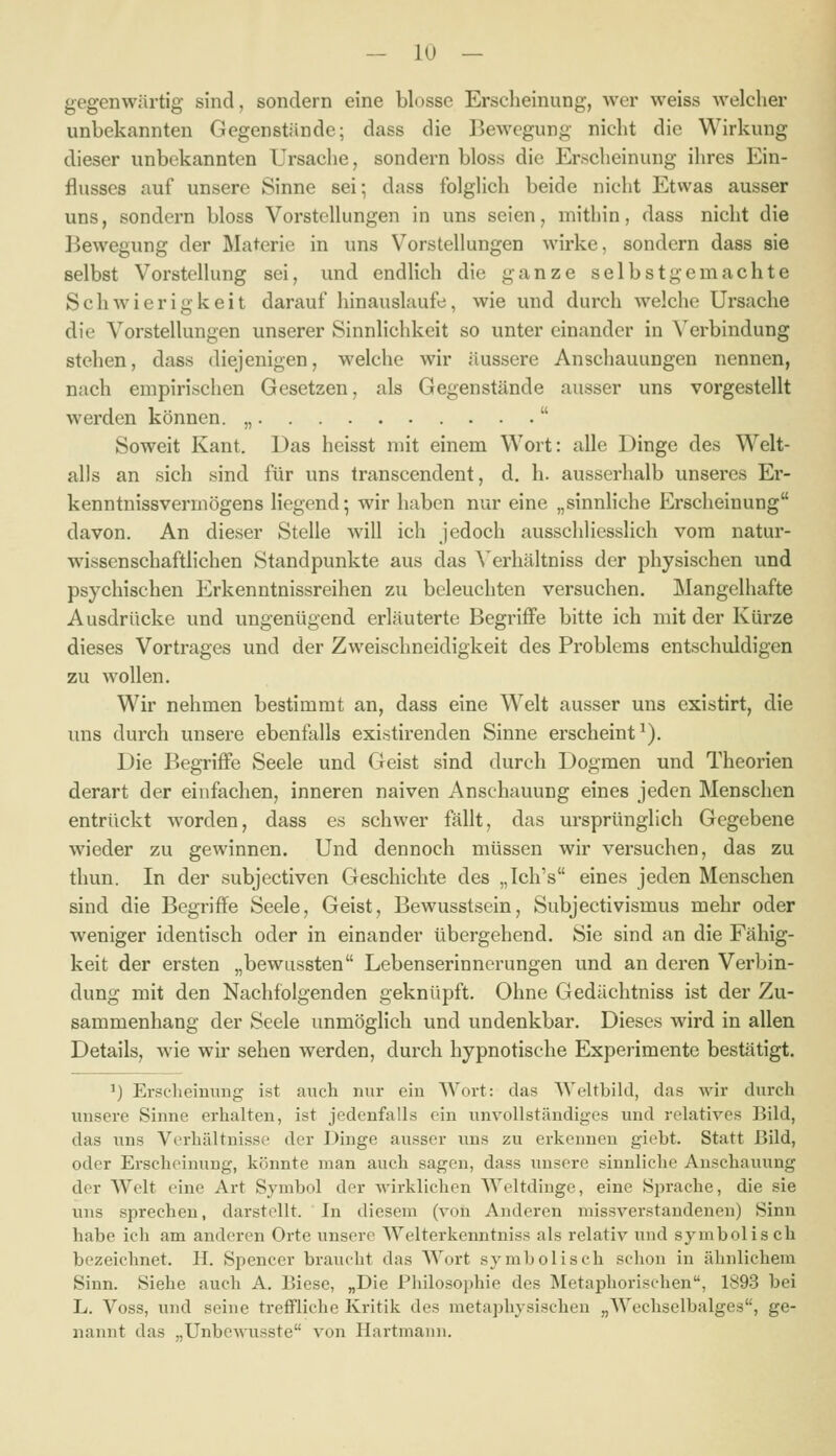 gegenwärtig sind, sondern eine blosse Erscheinung, wer weiss welcher unbekannten Gegenstände; dass die Bewegung nicht die Wirkung dieser unbekannten Ursache, sondern bloss die Erscheinung ihres Ein- flusses auf unsere Sinne sei; dass folghch beide nicht Etwas ausser uns, sondern bloss Vorstellungen in uns seien, mithin, dass nicht die ]3ewegung der Materie in uns Vorstellungen wirke, sondern dass sie selbst Vorstellung sei, und endlich die ganze selbstgemachte Schwierigkeit darauf hinauslaufe, wie und durch welche Ursache die Vorstellungen unserer Sinnlichkeit so unter einander in Verbindung stehen, dass diejenigen, welche wir äussere Anschauungen nennen, nach empirischen Gesetzen, als Gegenstände ausser uns vorgestellt werden können. „  Soweit Kant. Das heisst mit einem Wort: alle Dinge des Welt- alls an sich sind für uns transcendent, d. h. ausserhalb unseres Er- kenntnissvermögens liegend; wir haben nur eine „sinnliche Erscheinung davon. An dieser Stelle will ich jedoch ausschliesslich vom natur- wissenschaftlichen Standpunkte aus das Verhältniss der physischen und psychischen Erkenntnissreihen zu beleuchten versuchen. Mangelhafte Ausdrücke und ungenügend erläuterte Begriffe bitte ich mit der Kürze dieses Vortrages und der Zweischneidigkeit des Problems entschuldigen zu wollen. Wir nehmen bestimmt an, dass eine Welt ausser uns existirt, die uns durch unsere ebenfalls existirenden Sinne erscheint^). Die Begriffe Seele und Geist sind durch Dogmen und Theorien derart der einfachen, inneren naiven Anschauung eines jeden Menschen entrückt worden, dass es schwer fällt, das ursprünglich Gegebene wieder zu gewinnen. Und dennoch müssen wir versuchen, das zu thun. In der subjectiven Geschichte des „Ich's eines jeden Menschen sind die Begriffe Seele, Geist, Bewusstsein, Subjectivismus mehr oder weniger identisch oder in einander übergehend. Sie sind an die Fähig- keit der ersten „bewussten Lebenserinnerungen und an deren Verbin- dung mit den Nachfolgenden geknüpft. Ohne Gedächtniss ist der Zu- sammenhang der Seele unmöglich und undenkbar. Dieses wird in allen Details, wie wir sehen werden, durch hypnotische Experimente bestätigt. ^) Erscheinung ist auch nur ein Wort: das Weltbild, das wir durch unsere Sinne erhalten, ist jedenfalls ein unvollständiges und relatives Bild, das uns Verhältnisse der Dinge ausser uns zu erkennen giebt. Statt Bild, oder Erscheinung, könnte man auch sagen, dass unsere sinnliche Anschauung der Welt eine Art Symbol der wirklichen Weltdinge, eine Sprache, die sie uns sprechen, darstellt. In diesem (von Anderen missverstandenen) Sinn habe ich am anderen Orte unsere Welterkenntniss als relativ und symbolisch bezeichnet. H. Spencer braucht das Wort symbolisch schon in ähnlichem Sinn. Siehe auch A. Biese, „Die Philosophie des INIetaphorisehen, 1893 bei L. Voss, und seine trefiFliche Kritik des metaphysischen „Wechselbalges, ge- nannt das „Unbewusste von Hartmann.