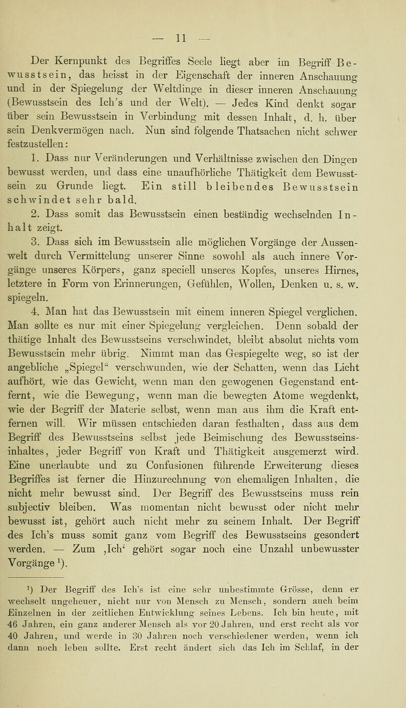 Der Kernpunkt des Begriffes Seele liegt aber im Begriff Be- wusstsein, das heisst in der Eigenschaft der inneren Anschauung und in der Spiegekmg der Weltdinge in dieser inneren Anschauung (Bewusstsein des Ich's und der Welt). — Jedes Kind denkt sogar über sein Bewusstsein in Verbindung mit dessen Inhalt, d. h. über sein Denkvermögen nach. Nun sind folgende Thatsachen nicht schwer festzustellen: 1. Dass nur Veränderungen und Verhältnisse zwischen den Dingen bewusst werden, und dass eine unaufhörliche Thätigkeit dem Bewusst- sein zu Grunde liegt. Ein still bleibendes Bewusstsein schwindet sehr bald. 2. Dass somit das Bewusstsein einen beständig wechselnden In- halt zeigt. 3. Dass sich im Bewusstsein alle möglichen Vorgänge der Aussen- welt durch Vermittelung unserer Sinne sowohl als auch innere Vor- gänge unseres Körpers, ganz speciell unseres Kopfes, unseres Hirnes, letztere in Form von Erinnerungen, Grefühlen, Wollen, Denken u. s. w. spiegeln. 4. Man hat das Bewusstsein mit einem inneren Spiegel verglichen. Man sollte es nur mit einer Spiegelung vergleichen. Denn sobald der thätige Inhalt des Bewusstseins verschwindet, bleibt absolut nichts vom Bewusstsein mehr übrig. Nimmt man das Gespiegelte weg, so ist der angebliche „Spiegel verschwunden, wie der Schatten, wenn das Licht aufhört, wie das Gewicht, wenn man den gewogenen Gegenstand ent- fernt, wie die Bewegung, wenn man die bewegten Atome wegdenkt, wie der Begriff der Materie selbst, wenn man aus ihm die Kraft ent- fernen will. Wir müssen entschieden daran festhalten, dass aus dem Begriff des Bewusstseins selbst jede Beimischung des Bewusstseins- inhaltes, jeder Begriff von Kraft und Thätigkeit ausgemerzt wird. Eine unerlaubte und zu Confusionen führende Erweiterung dieses Begriffes ist ferner die Hinzurechnung von ehemaligen Inhalten, die nicht mehr bewusst sind. Der Begriff des Bewusstseins muss rein subjectiv bleiben. Was momentan nicht bewusst oder nicht mehr bewusst ist, gehört auch nicht mehr zu seinem Inhalt. Der Begriff des Ich's muss somit ganz vom Begriff des Bewusstseins gesondert werden. — Zum ,Ich' gehört sogar noch eine Unzahl unbewusster Vorgänge ^). ^) Der Begriff des Ich's ist eine sehr unbestimmte Grösse, denn er wechselt ungeheuer, nicht nur von Mensch zu Mensch, sondern auch beim Einzelnen in der zeitlichen Entwicklung seines Lebens. Ich bin heute, mit 46 Jahren, ein ganz anderer Mensch als vor 20 Jahren, und erst recht als vor 40 Jahren, und werde in 30 Jahren noch verschiedener werden, wenn ich dann noch leben sollte. Erst recht ändert sich das Ich im Schlaf, in der