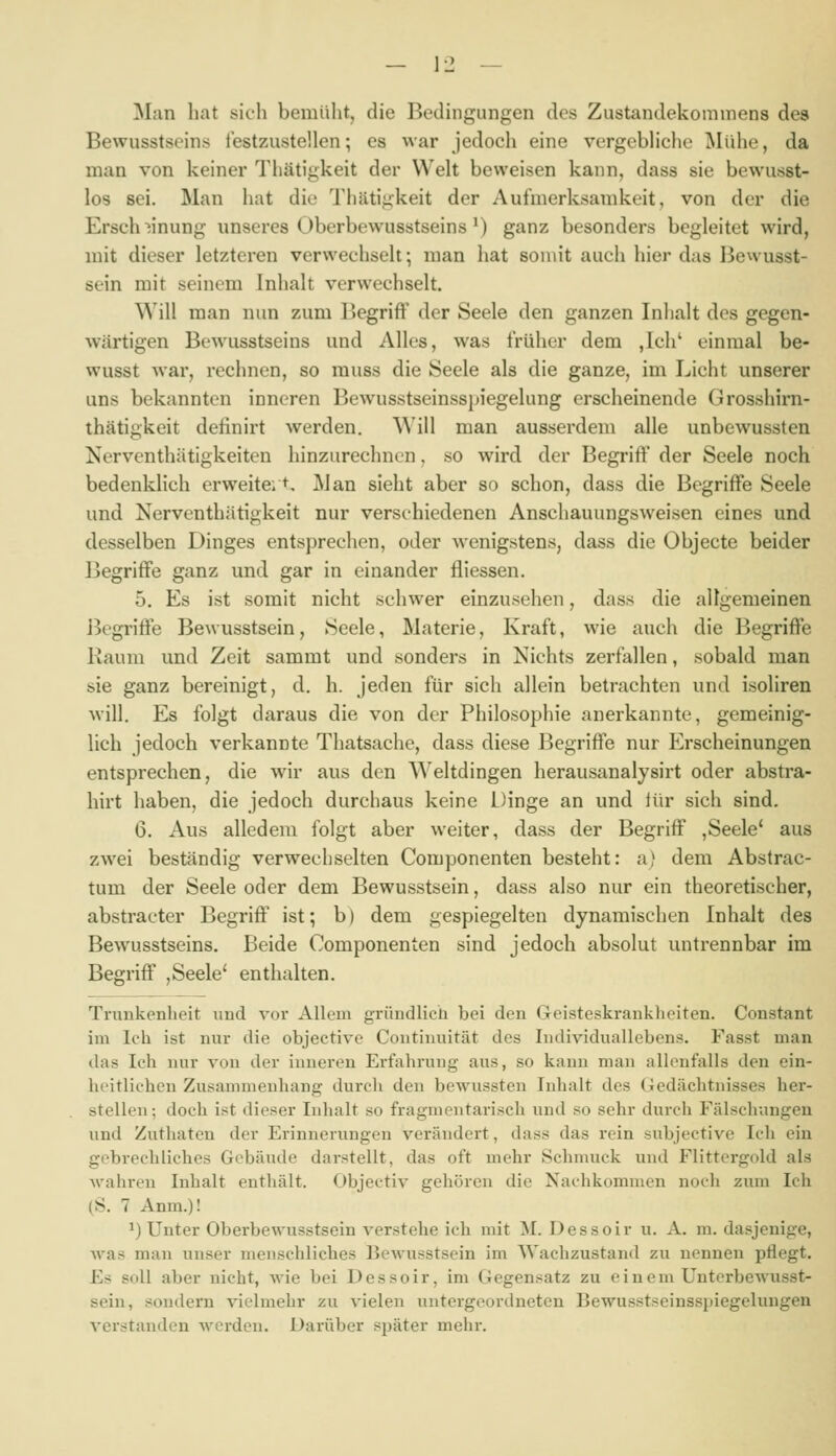 — \-2 — Man hat sich bemüht, die Bedingungen des Zustandekommens des Bewusstseins l'estzustellen; es war jedoch eine vergebliche iMiihe, da man von keiner Tliätigkeit der Welt beweisen kann, dass sie bewusst- los sei. Man hat die Thäti^keit der Aufmerksamkeit, von der die Ersch^nung unseres Überbewusstseins *) ganz besonders begleitet wird, mit dieser letzteren verwechselt; man hat somit auch hier das Bewusst- sein mit seinem Inhalt verwechselt. Will man nun zum Begriff der Seele den ganzen Inhalt des gegen- wärtigen Bewusstseins und Alles, was früher dem ,Ich' einmal be- wusst war, rechnen, so rauss die Seele als die ganze, im Licht unserer uns bekannten inneren Bewusstseinsspiegelung erscheinende Grosshirn- thätigkeit definirt werden. Will man ausserdem alle unbewussten Nervcnthätigkeiten hinzurechnen, so wird der Begriff der Seele noch bedenklich erweitert. Man sieht aber so schon, dass die Begriffe Seele und Nerventhätigkeit nur verschiedenen Anschauungsweisen eines und desselben Dinges entsprechen, oder Avenigstens, dass die Objecto beider Begriffe ganz und gar in einander fliessen. 5. Es ist somit nicht schwer einzusehen, dass die allgemeinen Begriffe Bewusstsein, Seele, Materie, Kraft, wie auch die Begriffe Raum und Zeit sammt und sonders in Nichts zerfallen, sobald man sie ganz bereinigt, d. h. jeden für sich allein betrachten und isoliren will. Es folgt daraus die von der Philosophie anerkannte, gemeinig- lich jedoch verkannte Thatsache, dass diese Begriffe nur Erscheinungen entsprechen, die wir aus den Weltdingen herausanalysirt oder abstra- hirt haben, die jedoch durchaus keine Dinge an und lür sich sind. 6. Aus alledem folgt aber weiter, dass der Begriff ,Seele* aus zwei beständig verwechselten Componenten besteht: a) dem Abstrac- tum der Seele oder dem Bewusstsein, dass also nur ein theoretischer, abstracter Begriff ist; b) dem gespiegelten dynamischen Inhalt des Bewusstseins. Beide Componenten sind jedoch absolut untrennbar im Begriff ,Seele' enthalten. Trunkenheit und vor Allem gründlich bei den Geisteskrauklieiten. Constant im Ich ist nur die objective Continuität des Individuallebens. Fasst man das Ich nur von der inneren Erfahrung aus, so kann man allenfalls den ein- heitlichen Zusammenhang durch den bewussten Inhalt des Gedächtnisses her- stellen; doch ist dieser Inhalt so fragmentarisch und so sehr durch Fälsclr.ingen und Zuthaten der Erinnerungen verändert, dass das rein subjective Ich ein gebrechliches Gebäude darstellt, das oft mehr Schmuck und Flittergold als wahren Inhalt enthält. Objectiv gehören die Nachkommen noch zum Ich (S. 7 Anm.)! ^) Unter Oberbewusstsein verstehe ich mit M. Dessoir u. A. m. dasjenige, Avas man unser menschliches Bewusstsein im AVachzustand zu nennen pflegt. Es soll aber nicht, Avie bei Dessoir, im Gegensatz zu einem Unterbewusst- sein, sondern vielmehr zu vielen vxntergeordneten Bewusstseinsspiegelungen verstanden werden. Darüber später mehr.