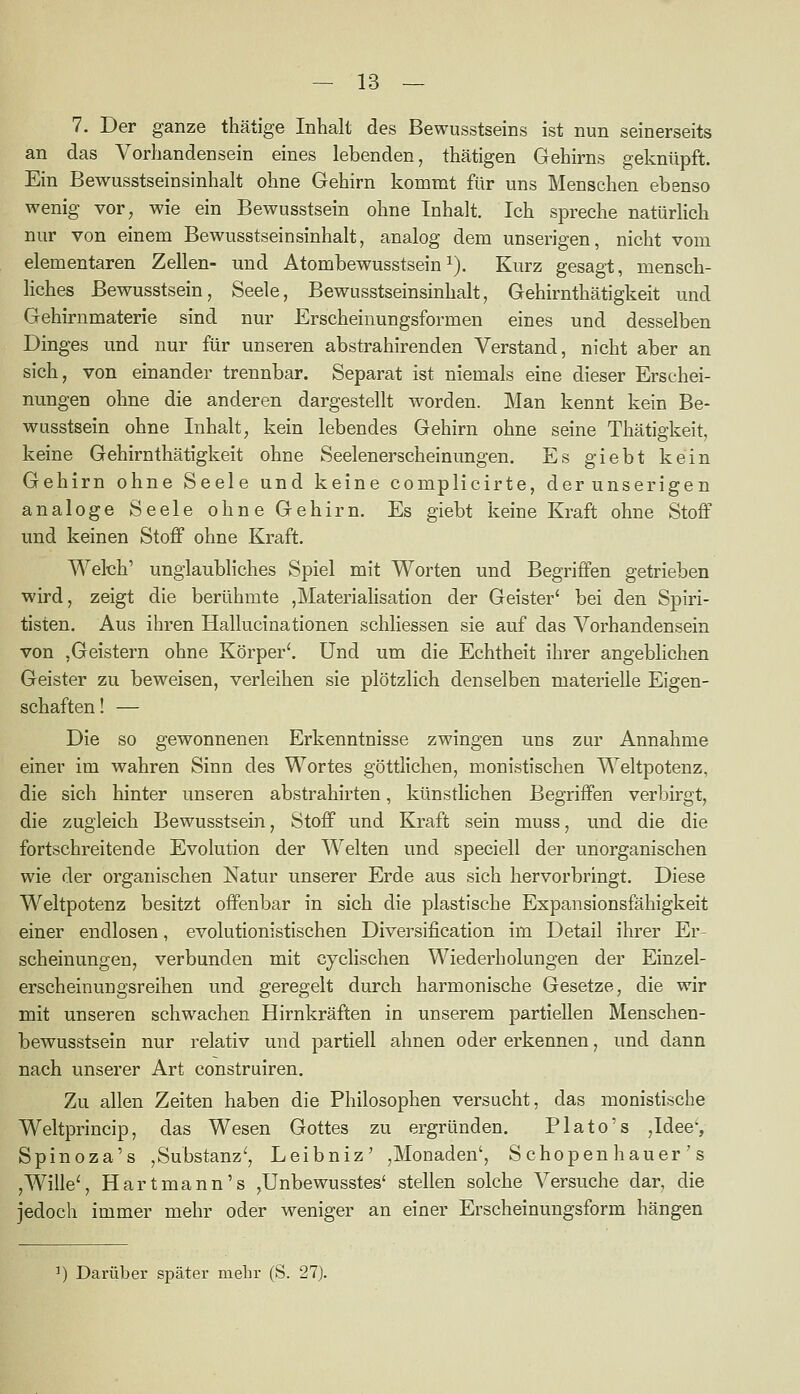 7. Der ganze thätige Inhalt des Bewusstseins ist nun seinerseits an das Vorbandensein eines lebenden, thätigen Gehirns geknüpft. Ein Bewusstseinsinhalt ohne Gehirn kommt für uns Menschen ebenso wenig vor, wie ein Bewusstsein ohne Inhalt. Ich spreche natürlich nur von einem Bewusstseinsinhalt, analog dem unserigen, nicht vom elementaren Zellen- und Atombewusstsein^). Kurz gesagt, mensch- liches Bewusstsein, Seele, Bewusstseinsinhalt, Gehirnthätigkeit und Gehirnmaterie sind nur Erscheinungsformen eines und desselben Dinges und nur für unseren abstrahirenden Verstand, nicht aber an sich, von einander trennbar. Separat ist niemals eine dieser Erschei- nungen ohne die anderen dargestellt worden. Man kennt kein Be- wusstsein ohne Inhalt, kein lebendes Gehirn ohne seine Thätigkeit, keine Gehirnthätigkeit ohne Seelenerscheinungen. Es giebt kein Gehirn ohne Seele und keine complicirte, derunserigen analoge Seele ohne Gehirn. Es giebt keine Kraft ohne Stoff und keinen Stoff ohne Kraft. Welch' unglaubliches Spiel mit Worten und Begriffen getrieben wird, zeigt die berühmte ,Materiahsation der Geister' bei den Spiri- tisten. Aus ihren Hallucinationen schliessen sie auf das Vorhandensein von ,Geistern ohne Körper'. Und um die Echtheit ihrer angeblichen Geister zu beweisen, verleihen sie plötzlich denselben materielle Eigen- schaften ! — Die so gewonnenen Erkenntnisse zwingen uns zur Annahme einer im wahren Sinn des Wortes göttlichen, monistischen Weltpotenz, die sich hinter unseren abstrahirten, künstlichen Begriffen verbirgt, die zugleich Bewusstsein, Stoff und Kraft sein muss, und die die fortschreitende Evolution der Welten und speciell der unorganischen wie der organischen Natur unserer Erde aus sich hervorbringt. Diese Weltpotenz besitzt offenbar in sich die plastische Expansionsfähigkeit einer endlosen, evolutionistischen Diversification im Detail ihrer Er- scheinungen, verbunden mit cyclischen Wiederholungen der Einzel- erscheinungsreihen und geregelt durch harmonische Gesetze, die wir mit unseren schwachen Hirnkräften in unserem partiellen Menschen- bewusstsein nur relativ und partiell ahnen oder erkennen, und dann nach unserer Art construiren. Zu allen Zeiten haben die Philosophen versucht, das monistische Weltprincip, das Wesen Gottes zu ergründen. Plato's ,Idee-, Spinoza's ,Substanz', Leibniz' ,Monaden', Schopen hauer ' s ,Wille', Hartmann's ,Unbewusstes' stellen solche Versuche dar, die jedoch immer mehr oder weniger an einer Erscheinungsform hängen ^) Darüber später mein- (S. 21).