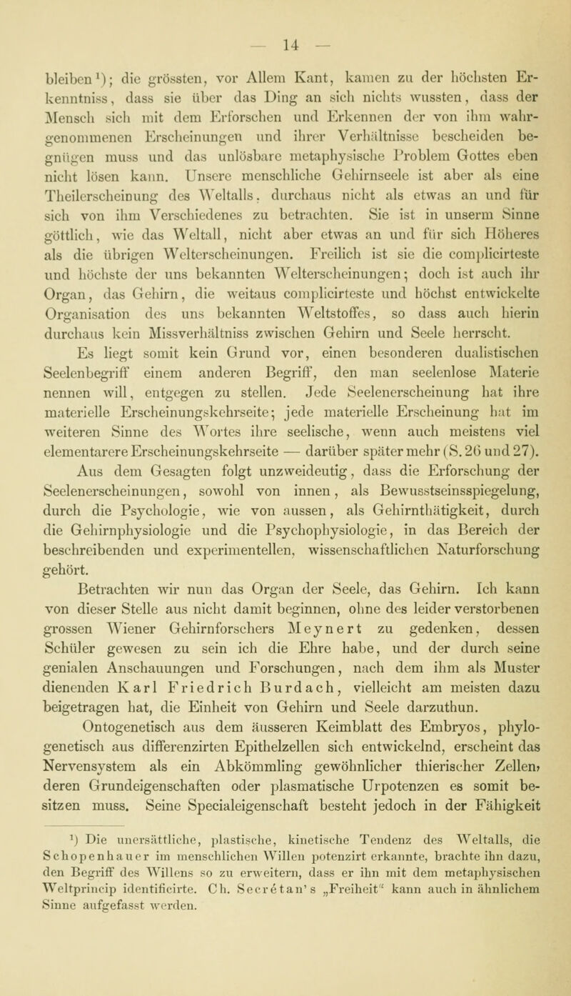 bleiben*); die gröbsten, vor Allem Kant, kamen zu der höchsten Er- kenntniss, dass sie über das Ding an sich nichts wussten, dass der Mensch sich mit dem Erforschen und Erkennen der von ihm wahr- genommenen Erscheinungen und ihrer Verhältnisse bescheiden be- gnügen muss und das unlösbare metaphysische Problem Gottes eben nicht lösen kann. Unsere menschliche Gehirnseele ist aber als eine Theilerscheinung des ^^'eltalls. durchaus nicht als etwas an und für sich von ihm Verschiedenes zu betrachten. Sie ist in unserm Sinne göttlich, wie das Weltall, nicht aber etwas an und für sich Höheres als die übrigen Welterscheinungen. Freilich ist sie die comj)licirteste und höchste der uns bekannten W^elterscheinungen; doch ist auch ihr Organ, das Gehirn, die weitaus coniplicirteste und höchst entwickelte Organisation des uns bekannten W^eltstofFcs, so dass auch hierin durchaus kein Missverhältniss zwischen Gehirn und Seele herrscht. Es liegt somit kein Grund vor, einen besonderen dualistischen SeelenbegrifF einem anderen Begriff, den man seelenlose Materie nennen will, entgegen zu stellen. Jede Seelenerscheinung hat ihre materielle Erscheinungskehrseite; jede materielle Erscheinung hat im weiteren Sinne des Wortes ihre seelische, wenn auch meistens viel elementarere Erscheinungskehrseite — darüber später mehr (S. 26 und 27). Aus dem Gesagten folgt unzweideutig, dass die P]rforschung der Seelenerscheinungen, sowohl von innen, als Bewusstseinsspiegelung, durch die Psychologie, wie von aussen, als Gehirnthätigkeit, durch die Gehirnphysiologie und die Psychophysiologie, in das Bereich der beschreibenden und experimentellen, wissenschaftlichen Naturforschung gehört. Betrachten wir nun das Organ der Seele, das Gehirn. Ich kann von dieser Stelle aus nicht damit beginnen, ohne des leider verstorbenen grossen Wiener Gehirnforschers Meynert zu gedenken, dessen Schüler gewesen zu sein ich die Ehre habe, und der durch seine genialen Anschauungen und Forschungen, nach dem ihm als Muster dienenden Karl Friedrich Burdach, vielleicht am meisten dazu beigetragen hat, die Einheit von Gehirn und Seele darzuthun. Ontogenetisch aus dem äusseren Keimblatt des Embryos, phylo- genetisch aus differenzirten Epithelzellen sich entwickelnd, erscheint das Nervensystem als ein Abkömmling gewöhnlicher thierischer Zellen» deren Grundeigenschaften oder plasmatische Urpotenzen es somit be- sitzen muss. Seine Specialeigenschaft besteht jedoch in der Fähigkeit ^) Die unersättliche, jilastische, kinetische Tendenz des Weltalls, die Schopenhauer im menschlichen Willen potenzirt erkannte, brachte ihn dazu, den Begriff des Willens so zu erweitern, dass er ihn mit dem metai^hysischen Weltprincip identificirte. Ch. Secretan's „Freiheit kann auch in ähnlichem Sinne aufgefasst werden.