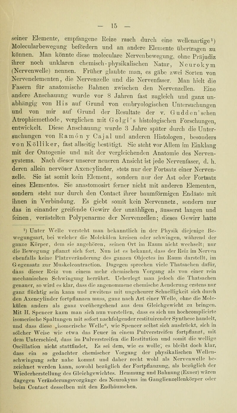 seiner Elemente, empfangene Eeize rasch durch eine wellenartige i) Molecularbewegung befördern und an andere Elemente übertragen zu können. Man könnte diese moleculare Nervenbewegung, ohne Präjudiz ihrer noch unklaren chemisch-physikalischen Natur, Neuro kym (Nervenwelle) nennen. Früher glaubte man, es gäbe zwei Sorten von Nervenelementen, die Nervenzelle und die Nervenfaser. Man hielt die Fasern für anatomische Bahnen zwischen den Nervenzellen. Eine andere Anschauung wurde vor 8 Jahren fast zugleich und ganz un- abhängig von His auf Grund von embryologischen Untersuchungen und von mir auf Grund der Resultate der v. Gudden'sehen Atrophiemethode, verghchen mit Golgi's histologischen Forschungen, entwickelt. Diese Anschauung wurde 3 Jahre später durch die Unter- suchungen von Ramon y Cajal und anderen Histologen, besonders V 0 n K ö 11 i k e r, fast allseitig bestätigt. Sie steht vor Allem im Einklang mit der Ontogenie und mit der vergleichenden Anatomie des Nerven- systems. Nach dieser unserer neueren Ansicht ist jede Nervenfaser, d. h. deren allein nervöser Axencylinder, stets nur der Fortsatz einer Nerven- zelle. Sie ist somit kein Element, sondern nur der Ast oder Fortsatz eines Elementes. Sie anastomosirt ferner nicht mit anderen Elementen, sondern steht nur durch den Contact ihrer baumförmigen Endäste mit ihnen in Verbindung. Es giebt somit kein Nervennetz, sondern nur das in einander greifende Gewirr der unzähligen, äusserst langen und feinen, verästelten Polypenarme der Nervenzellen; dieses Gewirr hatte 1) Unter Welle versteht man bekanntlich in der Physik diejenige ße- wegungsart, bei welcher die Molekülen kreisen oder schwingen, während der ganze Körper, dem sie angehören, seinen Ort im Eaum nicht wechselt; nur die Bewegung pflanzt sich fort. Nun ist es bekannt, dass der Reiz im Nerven ebenfalls keine Platzveränderung des ganzen Objectes im Eaum darstellt, im G-egensatz zur Muskelcontraction. Dagegen sprechen viele Thatsachen dafür, dass dieser Reiz von einem mehr chemischen Vorgang als von einer rein mechanischen Schwingung herrührt. Ueberlegt man jedoch die Thatsachen genauer, so wird es klar, dass die angenommene chemische Aenderung erstens nur ganz flüchtig sein kann und zweitens mit ungeheurer Schnelligkeit sich durch den Axencylinder fortpflanzen muss, ganz nach Art einer Welle, ohne die Mole- külen anders als ganz vorübergehend aus dem Gleichgewicht zu bringen. Mit H. Spencer kann man sich nun vorstellen, dass es sich um hochcomplicirte isomerische Spaltungen mit sofort nachfolgender restituirender Synthese handelt, und dass diese „isomerische Welle, wie Spencer selbst sich ausdrückt, sich in solcher Weise wie etwa das Feuer in einem Pulverstreifen fortpflanzt, mit dem Unterschied, dass im Pulverstreifen die Restitution und somit die wellige Oscillation nicht stattfindet. Es sei dem, wie es wolle, es bleibt doch klar, dass ein so gedachter chemischer Vorgang der physikalischen Wellen- schwingung sehr nahe kommt und daher recht wohl als Nervenwelle be- zeichnet werden kann, sowohl bezüglich der Fortpflanzung, als bezüglich der Wiederherstellung des Gleichgewichtes. Hemmung und Bahnung (Exner) wären dagegen Veränderungsvorgänge des Neurokyms im Gangiienzellenkörper oder beim Contact desselben mit den Endbäumchen.