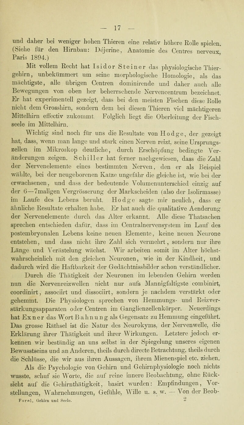 und daher bei weniger hohen Thieren eine relativ höhere Rolle spielen. (Siehe für den Hirnbau: Dejerine, Anatomie des Centres nerveux Paris 1894.) Mit vollem Recht hat I s i d o r Steiner das physiologische Thier- gehirn, unbekümmert um seine morphologische Homologie, als das mächtigste, alle übrigen Centren dominirende und daher auch alle Bewegungen von oben her beherrschende Nervencentrum bezeichnet. Er hat experimentell gezeigt, dass bei den meisten Fischen diese Rolle nicht dem Grosshirn, sondern dem bei diesen Thieren viel mächtigeren Mittelhirn effectiv zukommt. Folglich liegt die Oberleitung der Fisch- seele im Mittelhirn. Wichtig sind noch für uns die Resultate von Hodge, der gezeigt hat; dass, wenn man lange und stark einen Nerven reizt, seine Ursprungs- zellen im Mikroskop deutliche, durch Erschöpfung bedingte Ver- änderungen zeigen. Schiller hat ferner nachgewiesen, dass die Zahl der Nervenelemente eines bestimmten Nerven, den er als Beispiel wählte, bei der neugeborenen Katze ungefähr die gleiche ist, wie bei der erwachsenen, und dass der bedeutende Volumenunterschied einzig auf der 6—7mahgen Vergrösserung der Markscheiden (also der Isolirmasse) im Laufe des Lebens beruht. Hodge sagte mir neulich, dass er ähnliche Resultate erhalten habe. Er hat auch die qualitative Aenderung der Nervenelemente durch das Alter erkannt. Alle diese Thatsachen sprechen entschieden dafür, dass im Centrainervensystem im Lauf des postembryonalen Lebens keine neuen Elemente, keine neuen Neurone entstehen, und dass nicht ihre Zahl sich vermehrt, sondern nur ihre Länge und Verästelung wächst. Wir arbeiten somit im Alter höchst- wahrscheinlich mit den gleichen Neuronen, wie in der Kindheit, und dadurch wird die Haftbarkeit der Gedächtnissbilder schon verständlicher. Durch die Thätigkeit der Neuronen im lebenden Gehirn werden nun die Nervenreizwellen nicht nur aufs Mannigfaltigste combinirt, coordinirt, associirt und dissociirt, sondern je nachdem verstärkt oder gehemmt. Die Physiologen sprechen von Hemmungs- und Reizver- stärkungsapparaten oder Centren im Ganglienzellenkörper. Neuerdings hat Ex n e r das Wort B a h n u n g als Gegensatz zu Hemmung eingeführt. Das grosse Räthsel ist die Natur des Neurokyms, der Nervenwelle, die Erklärung ihrer Thätigkeit und ihrer Wirkungen. Letztere jedoch er- kennen wir beständig an uns selbst in der Spiegelung unseres eigenen Bewusstseins und an Anderen, theils durch directe Betrachtung, theils durch die Schlüsse, die wir aus ihren Aussagen, ihrem Mienenspiel etc. ziehen. Als die Psychologie von Gehirn und Gehirnphysiologie noch nichts wusste, schuf sie Worte, die auf reine innere Beobachtung, ohne Rück- sicht auf die Gehirnthätigkeit, basirt wurden: Empfindungen, Vor- stellungen, Wahrnehmungen, Gefühle, Wille u. s. w. — Von der Beob- Forfil, Gehirn und Seele. ^