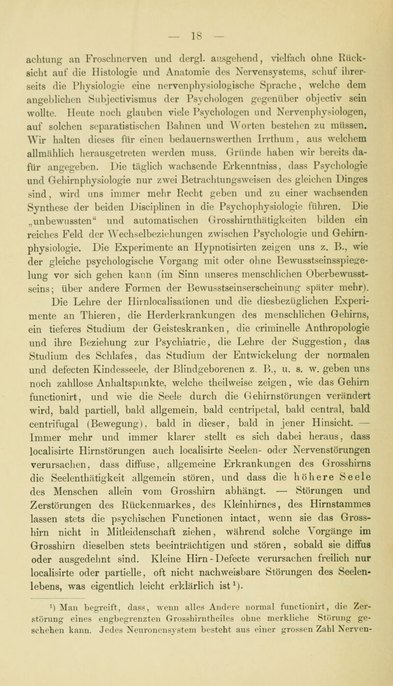 achtung an Froschnerven und dcrgl. ausgehend, vielfach ohne Rück- sicht auf die Histologie und Anatomie des Nervensystems, schuf ihrer- seits die Physiologie eine nervenphysiolooische Sprache, welche dem angeblichen Subjectivismus der Psychologen gegenüber objectiv sein wollte. Heute noch glauben viele Psychologen und Nervenphysiologen, auf solchen separatistischen Bahnen und \\'orten bestehen zu müssen. Wir halten dieses für einen bedauernswerthen Irrthum, aus welchem allmählich herausgetreten werden rauss. Gründe haben wir bereits da- für angegeben. Die täglich wachsende Erkenntniss, dass Psychologie und Gehirnphysiologie nur zAvei Betrachtungsweisen des gleichen Dinges sind, wird uns immer mehr Recht geben und zu einer wachsenden Synthese der beiden Disciplinen in die Psychophysiologie führen. Die .,unbewussten und automatischen Grosshirnthätigkeiten bilden ein reiches Feld der \\'echselbeziehungen zwischen Psychologie und Gehirn- physiologie. Die Experimente an Hypnotisirten zeigen uns z. B., wie der gleiche psychologische Vorgang mit oder ohne Bewusstseinsspiege- lung vor sich gehen kann (im Sinn unseres menschlichen Oberbewusst- seins; über andere Formen der Bewusstseinserscheinung später mehr). Die Lehre der Hirnlocalisalionen und die diesbezüglichen Experi- mente an Thieren, die Herderkrankungen des menschlichen Gehirns, ein tieferes Studium der Geisteskranken, die criminelle Anthropologie und ihre Beziehung zur Psychiatrie, die Lehre der Suggestion, das Studium des Schlafes, das Studium der Entwickelung der normalen und defecten Kindesseele, der Blindgeborenen z. B., u. s. w. geben uns noch zahllose Anhaltspunkte, welche theilweise zeigen, wie das Gehirn functionirt, und wie die Seele durch die Oehirnstörungen verändert wird, bald partiell, bald allgemein, bald centripetal, bald central, bald centrifugal (Bewegung), bald in dieser, bald in jener Hinsicht. — Immer mehr und immer klarer stellt es sich dabei heraus, dass localisirte Hirnstörungen auch localisirte Seelen- oder Nervenstörungen verursachen, dass diffuse, allgemeine Erkrankungen des Grosshirns die Seelenthätigkeit allgemein stören, und dass die höhere Seele des Menschen allein vom Grosshirn abhängt. — Störungen und Zerstörungen des Rückenmarkes, des Kleinhirnes, des Hirnstammes lassen stets die psychischen Functionen intact, wenn sie das Gross- hirn nicht in Mitleidenschaft ziehen, während solche Vorgänge im Grosshirn dieselben stets beeinträchtigen und stören, sobald sie diffus oder ausgedehnt sind. Kleine Hirn-Defecte verursachen freilich nur locaHsirte oder partielle, oft nicht nachweisbare Störungen des Seelen- lebens, was eigentlich leicht erklärlich ist^- ^) Man begreift, dass, Aveiiii alles Andere normal functionirt, die Zer- störung eines engbegrenzten Grosshirntheiles ohne merkliche Störung ge- schehen kann. Jedes Neuronen-system besteht aus einer grossen Zahl Nerven-