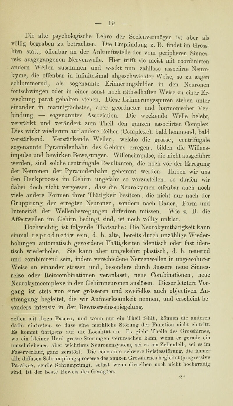 Die alte psychologische Lehre der Seelenvermögen ist aber als völlig begraben zu betrachten. Die Empfindung z. B. findet im Gross- hirn statt, offenbar an der Ankunftsstelle der vom peripheren Sinnes- reiz ausgegangenen Nervenwelle. Hier trifft sie meist mit coordinirten andern Wellen zusammen und weckt nun zahllose associirte Neuro- kyme, die offenbar in infinitesimal abgeschwächter Weise, so zu sagen schlummernd, als sogenannte Erinnerungsbilder in den Neuronen fortschwingen oder in einer sonst noch räthselhaften Weise zu einer Er- weckung parat gehalten stehen. Diese Erinnerungsspuren stehen unter einander in mannigfachster, aber geordneter und harmonischer Ver- bindung — sogenannter Association. Die weckende Welle belebt, verstärkt und verändert zum Theil den ganzen associirten Complex Dies wirkt wiederum auf andere Reihen (Complexe), bald hemmend, bald verstärkend. Verstärkende Wellen, welche die grosse, centrifugale sogenannte Pyramidenbahn des Gehirns erregen, bilden die Willens- impulse und bewirken Bewegungen. Willensimpulse, die nicht ausgeführt werden, sind solche centrifugale Resultanten, die noch vor der Erregung der Neuronen der Pyramidenbahn gehemmt werden. Haben wir uns den Denkprocess im Gehirn ungefähr so vorzustellen, so dürfen wir dabei doch nicht vergessen, dass die Neurokymen offenbar auch noch viele andere Formen ihrer Thätigkeit besitzen, die nicht nur nach der Gruppirung der erregten Neuronen, sondern nach Dauer, Form und Intensität der Wellenbewegungen differiren müssen. Wie z. B. die Affectwellen im Gehirn bedingt sind, ist noch völlig unklar. Hochwichtig ist folgende Thatsache: Die Neurokymthätigkeit kann einmal reproductiv sein, d, h. alte, bereits durch unzählige Wieder- holungen automatisch gewordene Thätigkeiten identisch oder fast iden- tisch wiederholen. Sie kann aber umgekehrt plastisch, d. h. neuernd und combinirend sein, indem verschiedene Nervenwellen in ungewohnter Weise an einander stossen und, besonders durch äussere neue Sinnes- reize oder Reizcombinationen veranlasst, neue Combinationen, neue Neurokymcomplexe in den Gehirnneuronen auslösen. Dieser letztere Vor- gang ist stets von einer grösseren und zweifellos auch objectiven An- strengung begleitet, die wir Aufmerksamkeit nennen, und erscheint be- sonders intensiv in der Bewusstseinsspiegelung. Zellen mit ihren Fasern, und wenn nur ein Theil fehlt, können die anderen dafür eintreten, so dass eine merkliche Störung der Function nicht eintritt. Es kommt übrigens auf die Localität an. Es giebt Theile des Grosshirnes, wo ein kleiner Herd grosse Störungen verursachen kann, wenn er gerade ein umschriebenes, aber wichtiges Neuronensystem, sei es am Zellenleib, sei es im Faserverlauf, ganz zerstört. Die constante schwere Geistesstörung, die immer alle diffusen Schrumpfungsprocesse des ganzen Grosshirnes begleitet (progressive Paralyse, senile Schrumpfung), selbst wenn dieselben noch nicht hochgradig sind, ist der beste Beweis des Gesagten. 2*