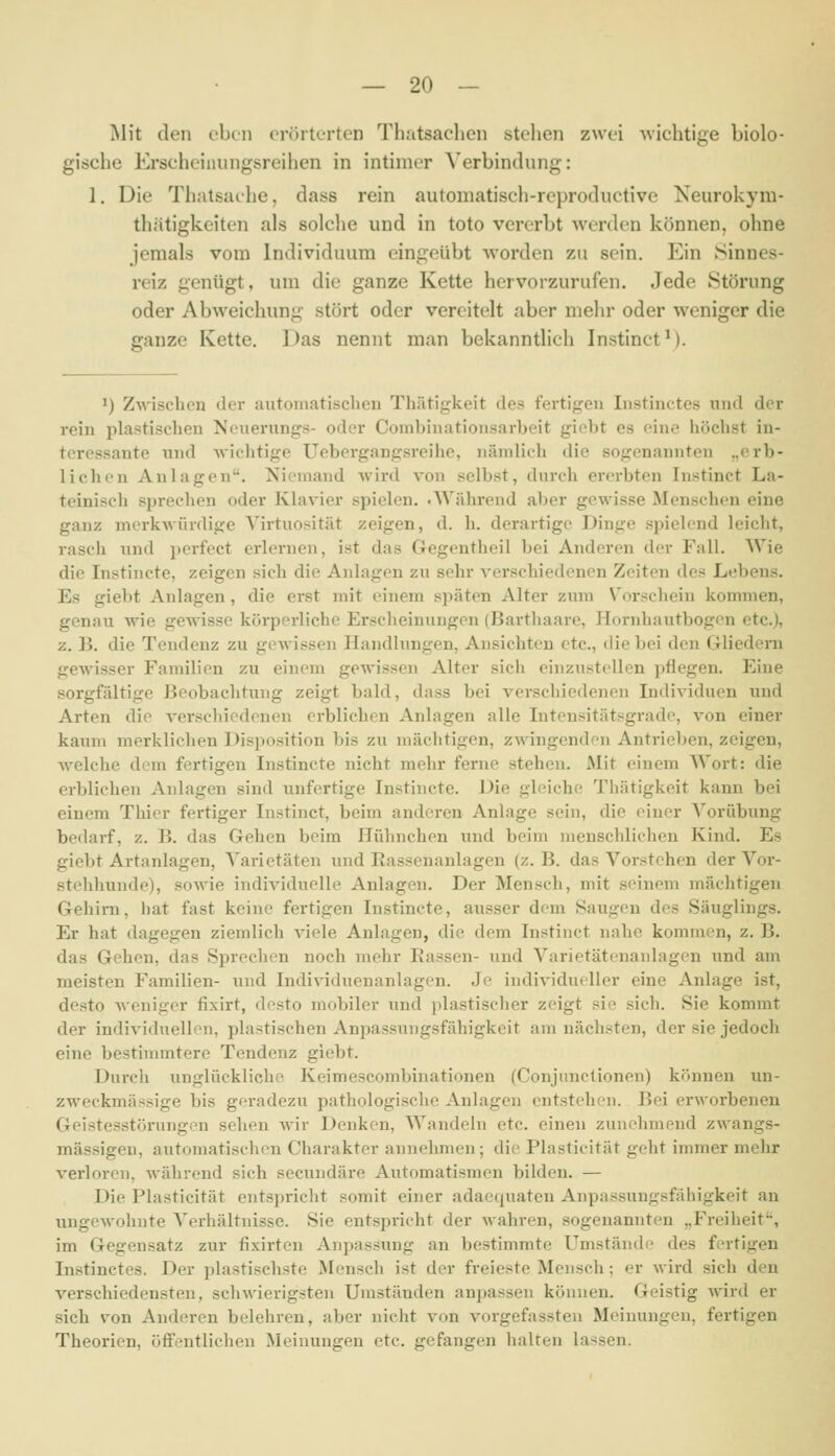 Mit den eben eriuterten Thatsaclien stellen zwei wichtige biolo- gische Erscheinnngsreihen in intimer A'erbindung: 1, Die Thatsaehe, dass rein automatisch-reproductive Keurokym- thätigkeiten als solche und in toto vererbt werden können, ohne jemals vom Individuum eingeübt worden zu sein. Ein Sinnes- reiz genügt, um die ganze Kette hervorzurufen. Jede Störung oder Abweichung stört oder vereitelt aber mehr oder weniger die ganze Kette. Das nennt man bekanntlich Instinct'). 1) Zwisclion <ler autoniatisclicn Thätigkeit des fertigen Instinctes niid der rein plastischen Nouerungs- oder Corabinationsarbeit giebt es eine höchst in- teressante und -wichtige Uebergangsrcihe, nämlich die sogenannten „erb- lichen Anlagen. Xicmand wird von selbst, dnrch ererbten Instinct La- teinisch sprechen oder Klavier spielen. .AVährend aber gewisse Menschen eine ganz merkwürdige Virtuosität zeigen, d. h. derartige Dinge spielend leicht, rasch und perfect erlernen, ist das Gegentheil bei Anderen der Fall. Wie die Instincte, zeigen sich die Anlagen zu sehr verschiedenen Zeiten des Lebens. Es giebt Anlagen, die erst mit einem späten Alter zum Vorschein kommen, genau wie gewisse körperliche Erscheinungen (Barthaare, Hornhautbogen etc.), z. B. die Tendenz zu gewissen Handlungen, Ansichten etc., die bei den Gliedern gewisser Familien zu einem gewissen Alter sicli einzustellen pflegen. Eine sorgfältige Beobachtung zeigt bald, dass bei verschiedenen Individuen und Arten die verschiedenen erblichen Anlagen alle Intensitätsgrade, von einer kaum merklichen Disposition bis zu mächtigen, zwingenden Antrieben, zeigen, welche dem fertigen Instincte nicht mehr ferne stehen. Mit einem Wort: die erblichen Anlagen sind unfertige Instincte. Die gleiche Thätigkeit kann bei einem Thicr fertiger Instinct, beim anderen Anlage sein, die einer Vorübung bedarf, z. B. das Gehen beim Hühnchen luid beim menschlichen Kind. Es giebt Artanlagen, A'arietäten und Rassenanlagen (z.B. das Vorstehen der Vor- stehhunde), sowie individuelle Anlagen. Der Mensch, mit seinem mächtigen Gehirn, hat fast keine fertigen Instincte, ausser dem Saugen des Säuglings. Er hat dagegen ziemlich viele Anlagen, die dem Instinct nahe kommen, z. B. das Gehen, das Sprechen noch mehr Rassen- und Varietätenanlagen und am meisten Familien- und Individuenanlagen. Je individueller eine Anlage ist, desto Aveniger fixirt, desto mobiler und plastischer zeigt sie sich. Sie kommt der individuellen, plastischen Anpassungsfähigkeit am nächsten, der sie jedoch eine bestinuntere Tendenz giebt. Durch unglückliche Keimescombinationen (Conjunctionen) können un- zweckmässige bis geradezu pathologische Anlagen entstehen. Bei erworbenen Geistesstörungen sehen wir Denken, Wandeln etc. einen zunehmend zwangs- mässigen, automatisclien Charakter annehmen; die Plasticität geht immer mehr verloren, während sich secundäre Automatismen bilden. — Die Plasticität entspricht somit einer adaequatcn Anpassungsfähigkeit an ungewohnte Verhältnisse. Sie entspricht der wahren, sogenannten „Freiheit, im Gegensatz zur fixirten Anpassung an bestimmte Umstände des fertigen Instinctes. Der plastischste Mensch ist der freieste Mensch; er wird sich den verschiedensten, schwierigsten Umständen anpassen können. Geistig wird er sich von Anderen belehren, aber nicht von vorgefassten Meinungen, fertigen Theorien, öffentlichen Meinungen etc. gefangen halten lassen.