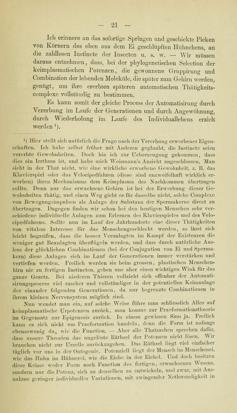 Ich erinnere an das sofortige Springen und geschickte Picken von Körnern des eben aus dem Ei geschlüpften Hühnchens, an die zahllosen Instincte der Insecten u. s. w. — Wir müssen daraus entnehmen, dass, bei der phylogenetischen Selection der keimplasmatischen Potenzen, die gewonnene Gruppirung und Combination der lebenden Moleküle, die später zum Gehirn werden, genügt, um ihre ererbten späteren automatischen Thätigkeits- complexe vollständig zu bestimmen. Es kann somit der gleiche Process der Automatisirung durch Vererbung im Laufe der Generationen und durch Angewöhnung, durch Wiederholung im Laufe des Individuallebens erzielt werden ^). 1) Hier stellt sich natüiiicli die Frage nach der Vererbung erworbener Eigen- schaften. Ich habe selbst früher mit Anderen geglaubt, die Instincte seien vererbte CTCWohnheiten. Doch bin ich zur Ueberzeugung gekommen, dass dies ein Irrthum ist, und habe mich Weismann's Ansicht angeschlossen. Man sieht in der That nicht, wie eine wirkliche erworbene Gewohnheit, z. B. das Klavierspiel oder das Velocipedfahren (diese sind unzweifelhaft wirklich er- worben) ihren Mechanismus dem Keimplasma des Nachkommen übertragen sollte. Denn nur das erwachsene G-ehirn ist bei der Erwerbung dieser Ge- wohnheiten thätig, und einen Weg giebt es für dasselbe nicht, solche Complexe von Beweguugsimpulsen als Anlage der Substanz der Spermakerne direct zu übertragen. Dagegen finden wir schon bei den heutigen Menschen sehr ver- schiedene individuelle Anlagen zum Erlernen des Klavierspieles und des Velo- cipedfahrens. Sollte nun im Lauf der Jahrhunderte eine dieser Thätigkeiten von vitalem Interesse für das Menschengeschlecht werden, so lässt sich leicht begreifen, dass die besser Veranlagten im Kampf der Existenzen die Aveniger gut Beanlagten überflügeln werden, und dass durch natürliche Aus- lese der glücklichen Combinationen (bei der Conjugation von Ei und Sperma- kern) diese Anlagen sich im Lauf der Generationen immer verstärken und vertiefen werden. Freilich werden sie beim grossen, plastischen Menschen- hirn nie zu fertigen Instincten, geben uns aber einen wichtigen Wink für das ganze Gesetz. Bei niederen Thieren vollzieht sich offenbar der Automati- sirungsprocess viel rascher und vollständiger in der potentiellen Keimanlage der einander folgenden Generationen, da nur begrenzte Combinationen in ihrem kleinen Nervensystem möglich sind. Nun wendet man ein, auf solche Weise führe man schliesslich Alles auf keimplasmatische Urpotenzen zurück, man komme zur Praeformationstheorie im Gegensatz zur Epigenesis zurück. In einem gewissen Sinn ja. Freilich kann es sich nicht um Praeformation handeln, denn die Form ist anfangs ebensowenig da, wie die Function. — Aber alle Thatsachen sprechen dafür, dass unsere Theorien das ungelöste Eäthsel der Potenzen nicht lösen. Wir brauchen nicht zur Urzelle zurückzugehen. Das Eäthsel liegt viel einfacher täglich vor uns in der Ontogenie. Potenziell liegt der Mensch im Menschenei, wie das Huhn im Hühnerei, wie die Eiche in der Eichel. Und doch besitzen diese Keime weder Form noch Function des fertigen, erwachsenen Wesens, sondern nur die Potenz, sich zu denselben zu entwickeln, und zwar, mit Aus- nahme geringer individueller Variationen, mit zwingender Nothwendigkeit in