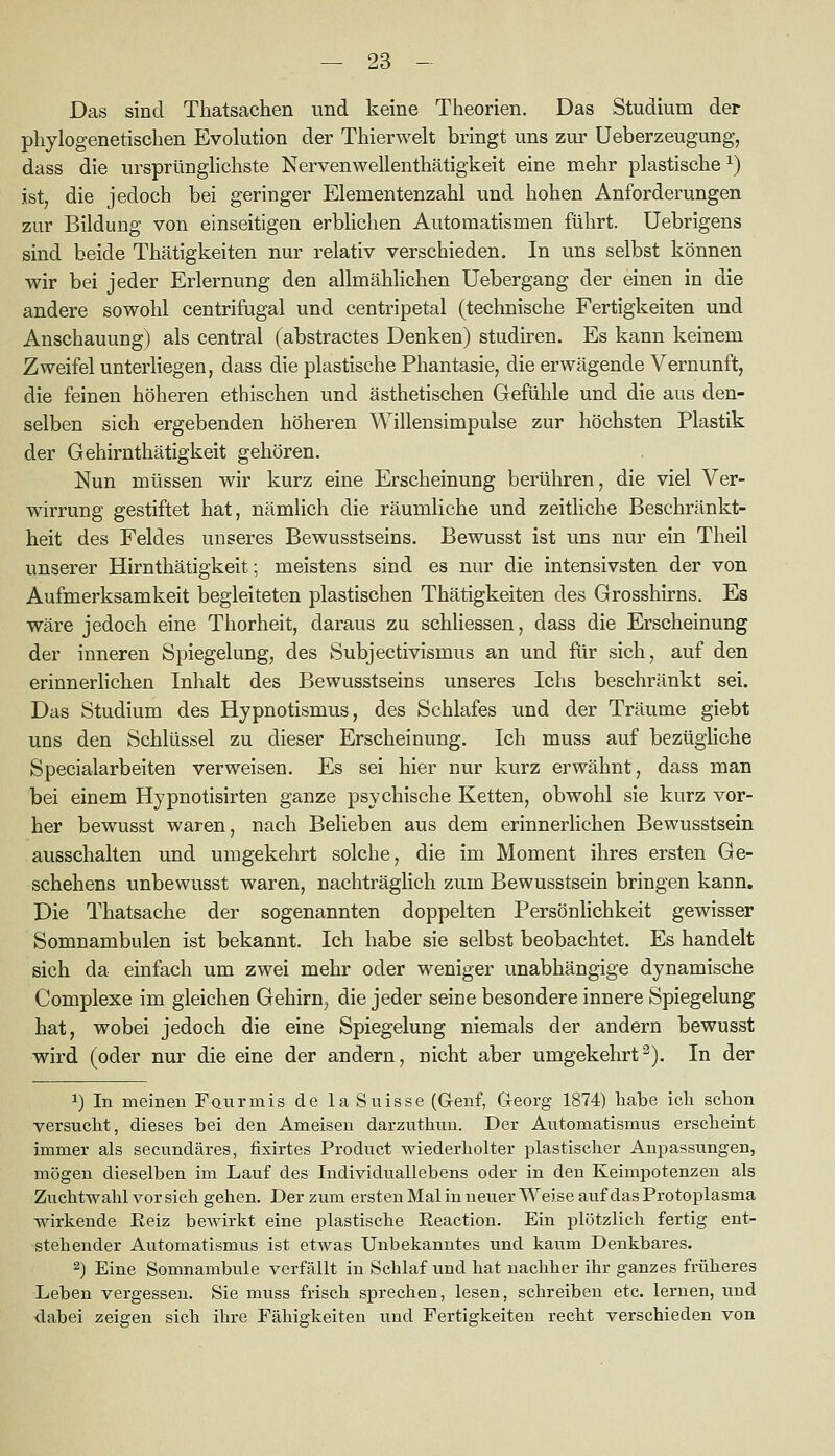 Das sind Thatsachen und keine Tiieorien. Das Studium der phylogenetischen Evolution der Thierwelt bringt uns zur Ueberzeugung, dass die ursprünglichste Nervenwellenthätigkeit eine mehr plastische ^) ist, die jedoch bei geringer Elementenzahl und hohen Anforderungen zur Bildung von einseitigen erblichen Automatismen führt. Uebrigens sind beide Thätigkeiten nur relativ verschieden. In uns selbst können wir bei jeder Erlernung den allmählichen Uebergang der einen in die andere sowohl centrifugal und centripetal (technische Fertigkeiten und Anschauung) als central (abstractes Denken) studiren. Es kann keinem Zweifel unterliegen, dass die plastische Phantasie, die erwägende Vernunft, die feinen höheren ethischen und ästhetischen Gefühle und die aus den- selben sich ergebenden höheren Willensimpulse zur höchsten Plastik der Gehirnthätigkeit gehören. Nun müssen wir kurz eine Erscheinung berühren, die viel Ver- wirrung gestiftet hat, nämHch die räumliche und zeitliche Beschränkt- heit des Feldes unseres Bewusstseins. Bewusst ist uns nur ein Theil unserer Hirnthätigkeit; meistens sind es nur die intensivsten der von Aufmerksamkeit begleiteten plastischen Thätigkeiten des Grosshirns. Es wäre jedoch eine Thorheit, daraus zu schliessen, dass die Erscheinung der inneren Spiegelung, des Subjectivismus an und flir sich, auf den erinnerlichen Inhalt des Bewusstseins unseres Ichs beschränkt sei. Das Studium des Hypnotismus, des Schlafes und der Träume giebt uns den Schlüssel zu dieser Erscheinung. Ich muss auf bezügliche Specialarbeiten verweisen. Es sei hier nur kurz erwähnt, dass man bei einem Hypnotisirten ganze psychische Ketten, obwohl sie kurz vor- her bewusst waren, nach Belieben aus dem erinnerlichen Bewusstsein ausschalten und umgekehrt solche, die im Moment ihres ersten Ge- schehens unbewusst waren, nachträglich zum Bewusstsein bringen kann. Die Thatsache der sogenannten doppelten Persönlichkeit gewisser Somnambulen ist bekannt. Ich habe sie selbst beobachtet. Es handelt sich da einfach um zwei mehr oder weniger unabhängige dynamische Complexe im gleichen Gehirn, die jeder seine besondere innere Spiegelung hat, wobei jedoch die eine Spiegelung niemals der andern bewusst wird (oder nur die eine der andern, nicht aber umgekehrt^). In der 1) In meinen Faurmis de laSuisse (G-enf, G-eorg 1874) habe icli schon versucht, dieses bei den Ameisen darzuthun. Der Automatismus erscheint immer als secundäres, fisirtes Product wiederholter plastischer Anpassimgen, mögen dieselben im Lauf des Individuallebens oder in den Keimpotenzen als Zuchtwahl vor sich gehen. Der zum ersten Mal in neuer Weise auf das Protoplasma wirkende Eeiz bewirkt eine plastische Eeaction. Ein plötzlich fertig ent- stehender Automatismus ist etwas Unbekanntes und kaum Denkbares, 2) Eine Somnambule verfällt in Schlaf und hat nachher ihr ganzes früheres Leben vergessen. Sie muss frisch sprechen, lesen, schreiben etc. lernen, und dabei zeigen sich ihre Fähigkeiten und Fertigkeiten recht verschieden von