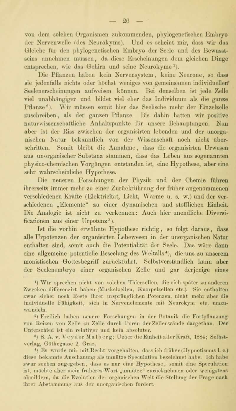 von dem solchen Organismen zukommenden, phylogenetischen Embryo der Nervenwelle (des Neurokyms). Und es scheint mir, dass wir das Gleiche für den phylogenetischen Embryo der Seele und des Bewusst- seins annehmen müssen, da diese Erscheinungen dem gleichen Dinge entsprechen, wie das Gehirn und seine Neurokyme^). Die Pflanzen haben kein Nervensystem, keine Neurone, so dass sie jedenfalls nichts oder höchst weniges von gemeinsamen individuellen* Seelenerscheinungen aufweisen können. Bei denselben ist jede Zelle viel unabhängiger und bildet viel eher das Individuum als die ganze Pflanze-). \^ ir müssen somit hier das Seelische mehr der Einzelzelle zuschreiben, als der ganzen Pflanze. ]^is dahin hatten wir positive naturwissenschaltliche Anhaltspunkte für unsere Behauptungen. Nun aber ist der Riss zwischen der organisirten lebenden und der unorga- nischen Natur bekanntlich von der Wissenschaft noch nicht über- schritten. Somit bleibt die Annahme, dass die organisirten Urwesen aus unorganischer Substanz stammen, dass das Leben aus sogenannten physico-chemischen Vorgängen entstanden ist, eine Hypothese, aber eine sehr wahrscheinliche Hypothese. Die neueren Forschungen der Physik und der Chemie führen ihrerseits immer mehr zu einer Zurückführung der früher angenommenen verschiedenen Kräfte (Elektricität, Licht, Wärme u. s. w.) und der ver- schiedenen „Elemente zu einer dynamischen und stofflichen Einheit. Die Analogie ist nicht zu verkennen: Auch hier unendliche Diversi- ficationen aus einer Urpotenz^). Ist die vorhin erwähnte Hypothese richtig, so folgt daraus, dass alle Urpotenzen der organisirten Lebewesen in der unorganischen Natur enthalten sind, somit auch die Potentialität der Seele. Das wäre dann eine allgemeine potentielle Beseelung des Weltalls'*), die uns zu unserem monistischen Gottesbegriff zurückführt. Selbstverständlich kann aber der Seelenemljryo einer organischen Zelle und gar derjenige eines ^) Wir sprechen nicht von sohhen Thierzellen, die .sich später zu anderen Zwecken differenzirt haben (Muskelzellen, Kuorpelzelleii etc.). Sie enthalten zwar sicher noch Reste ihrer iusprüngliehen Potenzen, nicht mehr aber die individuelle Fähigkeit, sich in Nervenelemeute mit Neurokyni etc. umzu- wandeln. 2) Freilich haben neuere Forschungen in der Botanik die Fortpflanzung von Reizen von Zelle zu Zelle durch Poren der ZeUenwände dargethan. Der Unterschied ist ein relativer und kein absolutei-. 3) S. A. V. Veyder Malberg: Ueber die Einheit aller Kraft, 1884; Selbst- verlag, Göthegasse 2, Graz. *) Es wurde mir mit Recht vorgehnlten, dass ich früher (Hyi)notismus 1. c.) diese bekannte Anschauung als unnütze Speculation bezeichnet habe. Ich habe zwar soeben zugegeben, dass es nur eine Hypothese, somit eine Speculation ist, möchte aber mein früheres Wort „unnütze zurücknehmen oder wenigstens abmildern, da die Evolution der organischen Welt die Stellung der Frage nach ihrer Abstammunir aus der unorganischen fordert.