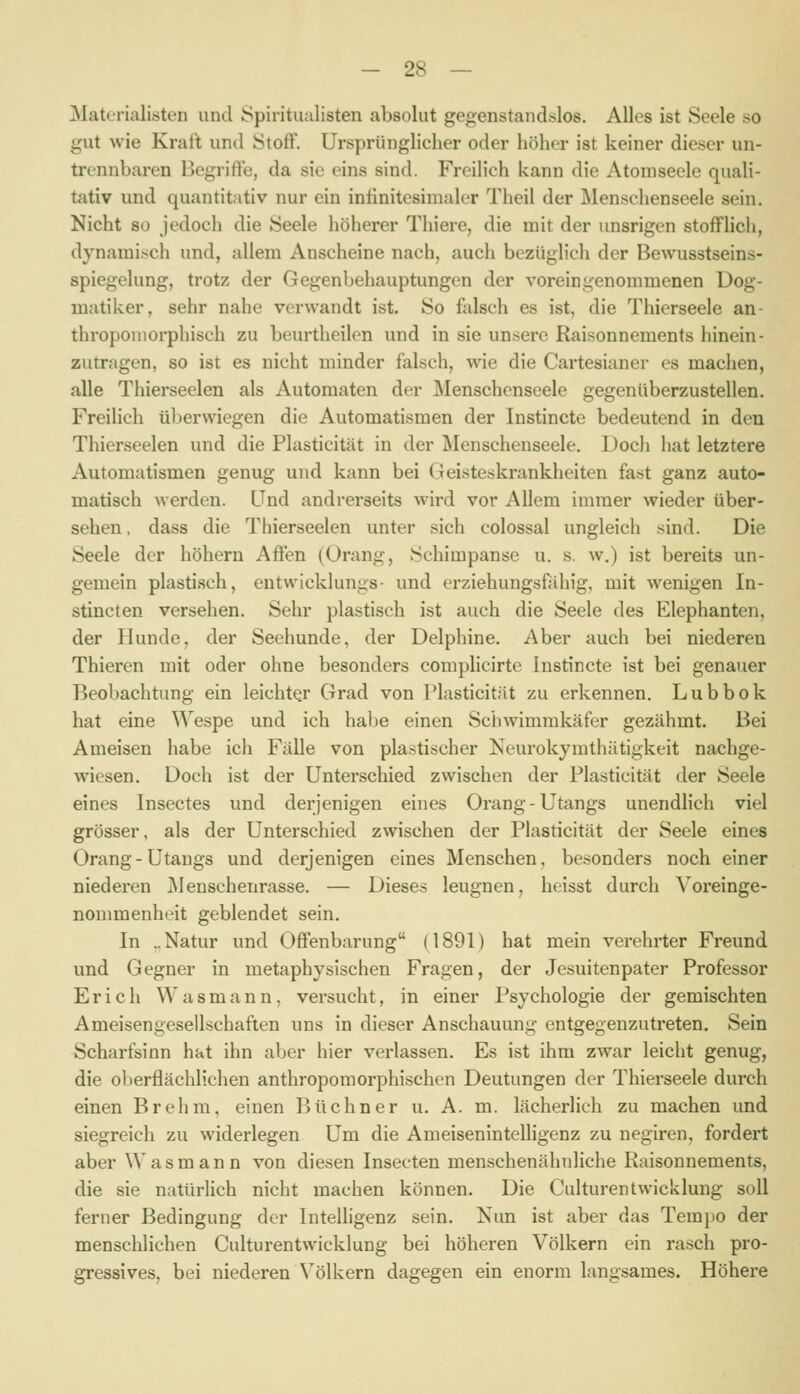 Materialisten und Spiritualisten absolut gegenstandslos. Alles ist Seele so gut wie Kraft und Stoff. Ursprünglicher oder höher ist keiner dieser un- trennbaren Begriffe, da sie eins sind. Freilich kann die Atomseele quali- tativ und quantitativ nur ein infinitesimaler Theil der Menschenseele sein. Nicht 80 jedoch die Seele höherer Thiere, die mit der unsrigen stofflich, dynamisch und, allem Anscheine nach, auch bezüglich der Bewusstseins- spiegelung, trotz der Gegenbehauptungen der voreingenommenen üog- matiker, sehr nahe verwandt ist. So falsch es ist, die Thierseele an- throponiorphisch zu beurtheilen und in sie unsere Raisonnements hinein- zutragen, so ist es nicht minder falsch, wie die Cartesianer es machen, alle Thierseelen als Automaten der Menschenseele gegenüberzustellen. Freihch überwiegen die Automatismen der Instincte bedeutend in den Thierseelen und die Plasticität in der Menschenseele. Doch hat letztere Automatismen genug und kann bei Geisteskrankheiten fast ganz auto- matisch werden. Und andrerseits wird vor Allem immer wieder über- sehen , dass die Thierseelen unter sich colossal ungleich sind. Die Seele der höhern Affen (ürang, Schimpanse u. s. w.) ist bereits un- gemein plastisch, entwicklungs- und erziehungsfahig, mit wenigen In- stincten versehen. Sehr plastisch ist auch die Seele des Elephanten, der Hunde, der Seehunde, der Delphine. Aber auch bei niederen Thieren mit oder ohne besonders complicirte Instincte ist bei genauer Beobachtung ein leichter Grad von Plasticität zu erkennen. Lubbok hat eine Wespe und ich habe einen Schwimmkäfer gezähmt. Bei Ameisen habe ich Fälle von plastischer Neurokymthätigkeit nachge- wiesen. Doch ist der Unterschied zwischen der Plasticität der Seele eines Insectes und derjenigen eines Orang-Utangs unendlich viel grösser, als der Unterschied zwischen der Plasticität der Seele eines Orang-Utangs und derjenigen eines Menschen, besonders noch einer niederen jMenschenrasse. — Dieses leugnen, heisst durch Voreinge- nommenheit geblendet sein. In ..Natur und Offenbarung (1891) hat mein verehrter Freund und Gegner in metaphysischen Fragen, der Jesuitenpater Professor Erich Wasmann, versucht, in einer Psychologie der gemischten Ameisengesellschaften uns in dieser Anschauung entgegenzutreten. Sein Scharfsinn hat ihn aber hier verlassen. Es ist ihm zwar leicht genug, die oberflächlichen anthropomorphischen Deutungen der Thierseele durch einen Brehra, einen Büchner u. A. m. lächerlich zu machen und siegreich zu widerlegen Um die Ameisenintelligenz zu negiren, fordert aber Wasmann von diesen Inseeten menschenähnliche Raisonnements, die sie natürlich nicht machen können. Die Culturentwicklung soll ferner Bedingung der Intelligenz sein. Nun ist aber das Tempo der menschlichen Culturentwicklung bei höheren Völkern ein rasch pro- gressives, bei niederen Völkern dagegen ein enorm langsames. Höhere