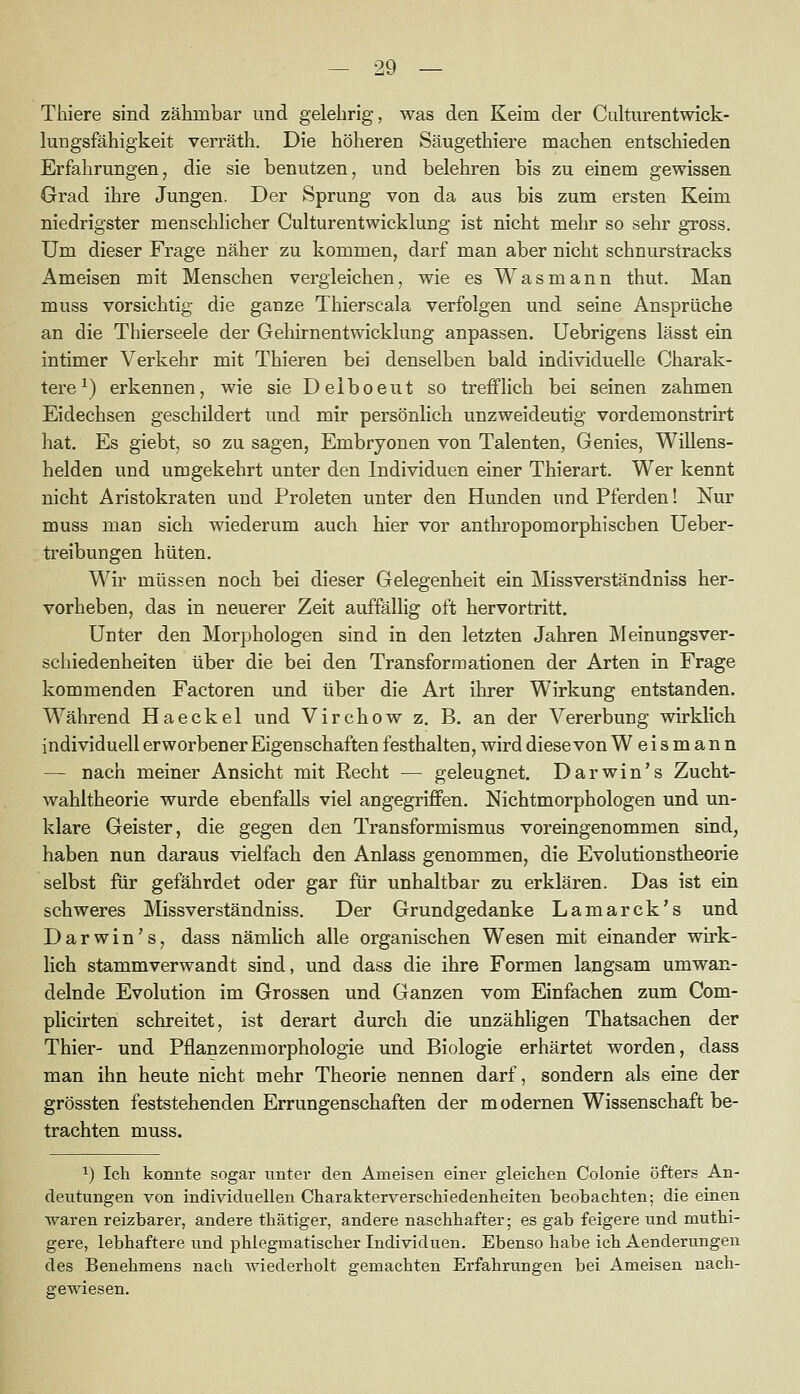 Thiere sind zähmbar und gelehrig, was den Keim der Culturentwick- lungsfähigkeit verräth. Die höheren Säugethiere machen entschieden Erfahrungen, die sie benutzen, und belehren bis zu einem gewissen Grad ihre Jungen. Der Sprung von da aus bis zum ersten Keim niedrigster menschlicher Culturentwicklung ist nicht mehr so sehr gross. Um dieser Frage näher zu kommen, darf man aber nicht schnurstracks Ameisen mit Menschen vergleichen, wie es Was mann thut. Man muss vorsichtig die ganze Thierscala verfolgen und seine Ansprüche an die Thierseele der Gehirnentwicklung anpassen. Uebrigens lässt ein intimer Verkehr mit Thieren bei denselben bald individuelle Charak- tere^) erkennen, wie sie Delboeut so trefflich bei seinen zahmen Eidechsen geschildert und mir persönlich unzweideutig vordemonstrirt hat. Es giebt, so zu sagen, Embryonen von Talenten, Genies, Willens- helden und umgekehrt unter den Individuen einer Thierart. Wer kennt nicht Aristokraten und Proleten unter den Hunden und Pferden! Nur muss man sich wiederum auch hier vor anthropomorphiscben Ueber- treibungen hüten. Wir müssen noch bei dieser Gelegenheit ein Missverständniss her- vorheben, das in neuerer Zeit auffällig oft hervortritt. Unter den Morphologen sind in den letzten Jahren Meinungsver- schiedenheiten über die bei den Transformationen der Arten in Frage kommenden Factoren und über die Art ihrer Wirkung entstanden. Während Haeckel und Virchow z. B. an der Vererbung wirklich individuell erworbener Eigenschaften festhalten, wird diese von W e i s m a n n — nach meiner Ansicht mit Eecht — geleugnet, Darwin's Zucht- wahltheorie wurde ebenfalls viel angegriffen. Nichtmorphologen und un- klare Geister, die gegen den Transformismus voreingenommen sind, haben nun daraus vielfach den Anlass genommen, die Evolutionstheorie selbst für gefährdet oder gar für unhaltbar zu erklären. Das ist ein schweres Missverständniss. Der Grundgedanke Lamarck's und Darwin's, dass nämlich alle organischen Wesen mit einander wu'k- lich stammverwandt sind, und dass die ihre Formen langsam umwan- delnde Evolution im Grossen und Ganzen vom Einfachen zum Com- plicirten schreitet, ist derart durch die unzähligen Thatsachen der Thier- und Pflanzenmorphologie und Biologie erhärtet worden, dass man ihn heute nicht mehr Theorie nennen darf, sondern als eine der grössten feststehenden Errungenschaften der modernen Wissenschaft be- trachten muss. 1) Ich konnte sogar unter den Ameisen einer gleichen Colonie öfters An- deutungen von individuellen Charakterverschiedenheiten beobachten; die einen waren reizbarer, andere thätiger, andere naschhafter; es gab feigere und muthi- gere, lebhaftere und phlegmatischer Individuen. Ebenso habe ich Aenderungen des Benehmens nach wiederholt gemachten Erfahrungen bei Ameisen nach- gewiesen.