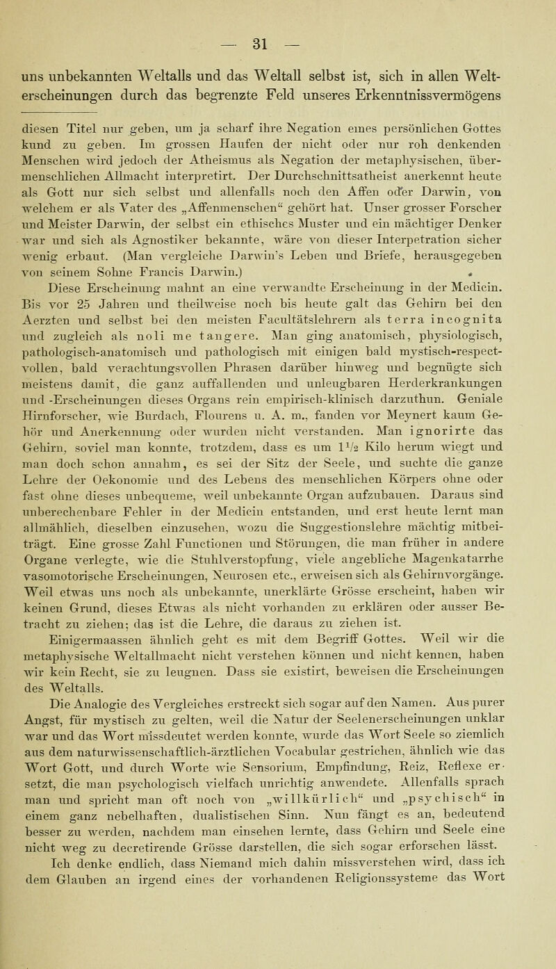 uns unbekannten Weltalls und das Weltall selbst ist, sich in allen Welt- erscheinungen durch das begrenzte Feld unseres Erkenntnissvermögens diesen Titel nur geben, um ja scharf ihre Negation eines persönlichen Gottes kund zu geben. Im grossen Haufen der nicht oder nur roh denkenden Menschen Avird jedoch der Atheismus als Negation der metaphysischen, über- menschlichen Allmacht interpretirt. Der Durchschnittsatheist anerkennt heute als Grott nur sich selbst und allenfalls noch den Affen odfer Darwin, von welchem er als Vater des „Affenmenschen gehört hat. Unser grosser Forscher und Meister Darwin, der selbst ein ethisches Muster und ein mächtiger Denker war und sich als Agnostiker bekannte, wäre von dieser Interpetration sicher wenig erbaut. (Man vergleiche Darwin's Leben und Briefe, herausgegeben von seinem Sohne Francis DarAvin.) , Diese Erscheinung mahnt an eine verwandte Erscheinung in der Medicin. Bis vor 25 Jahren und theilweise noch bis heute galt das Gehirn bei den Aerzten und selbst bei den meisten Facultätslehrern als terra incognita und zugleich als noli me tangere. Man ging anatomisch, physiologisch, pathologisch-anatomisch und pathologisch mit einigen bald mystisch-respect- vollen, bald verachtungsvollen Phrasen darüber hinweg und begnügte sich meistens damit, die ganz auffallenden und unleugbaren Herderkrankungen und -Erscheinungen dieses Organs rein empirisch-klinisch darzuthun. Geniale Hiruforscher, wie Burdach, Flourens u. A. m,, fanden vor Meynert kaum Ge- hör und Anerkennung oder wurden nicht verstanden. Man ignorirte das Gehirn, soviel man konnte, trotzdem, dass es um 1^/2 Kilo herum wiegt vmd man doch schon annahm, es sei der Sitz der Seele, und suchte die ganze Lehre der Oekonomie und des Lebens des menschlichen Körpers ohne oder fast ohne dieses unbequeme, weil unbekannte Organ aufzubauen. Daraus sind unberechenbare Fehler in der Medicin entstanden, und erst heute lernt man allmählich, dieselben einzusehen, wozu die Suggestionslehre mächtig mitbei- trägt. Eine grosse Zahl Functionen und Störungen, die man früher in andere Organe verlegte, wie die Stuhlverstopfung, viele angebliche Magenkatarrhe vasomotorische Erscheinungen, Neurosen etc., erweisen sich als Gehirnvorgänge. Weil etwas uns noch als vmbekannte, unerklärte Grösse erscheint, haben wir keinen Grund, dieses Etwas als nicht vorhanden zu erklären oder ausser Be- tracht zu ziehen; das ist die Lehre, die daraus zu ziehen ist. Einigermaassen ähnlich geht es mit dem Begriff Gottes. Weil wir die metaphysische Weltallmacht nicht verstehen können und nicht kennen, haben wir kein Recht, sie zu leugnen. Dass sie existirt, beAveisen die Erscheinungen des Weltalls. Die Analogie des Vergleiches erstreckt sich sogar auf den Namen. Aus purer Angst, für mystisch zu gelten, Aveil die Natur der Seelenerscheinungen unklar war und das Wort missdeutet Averden konnte, wurde das Wort Seele so ziemlich aus dem naturAA^ssenschaftlich-ärztlichen Vocabular gestrichen, ähnlich wie das Wort Gott, und durch Worte Avie Sensorium, Empfindung, Eeiz, Reflexe er- setzt, die man psychologisch vielfach unrichtig anwendete. Allenfalls sprach man und spricht man oft noch von „willkürlich und „psychisch in einem ganz nebelhaften, dualistischen Sinn. Nun fängt es an, bedeutend besser zu werden, nachdem man einsehen lernte, dass Gehirn und Seele eine nicht weg zu decretirende Grösse darstellen, die sich sogar erforschen lässt. Ich denke endlich, dass Niemand mich dahin missverstehen wird, dass ich dem Glauben an irgend eines der A^orhandenen Eeligionssysteme das Wort