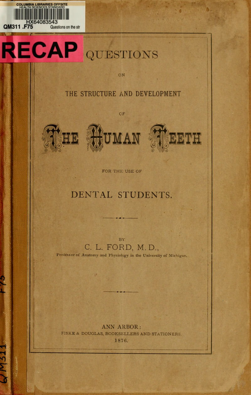 HX64083543 QM311 .F75 Questions on the str QUESTIONS ON THE STRUCTURE AND DEVELOPMENT CF Wi if FOR THK USE OF DENTAL STUDENTS. BY C. L. FORD, M. D., Prol^ssorof Anatomy and Pliysiology in the University of Michigan. ANN ARBOR: FISKE & DOUGLAS, BOOKSELLERS AND STATIONERS 1876. \ma^^