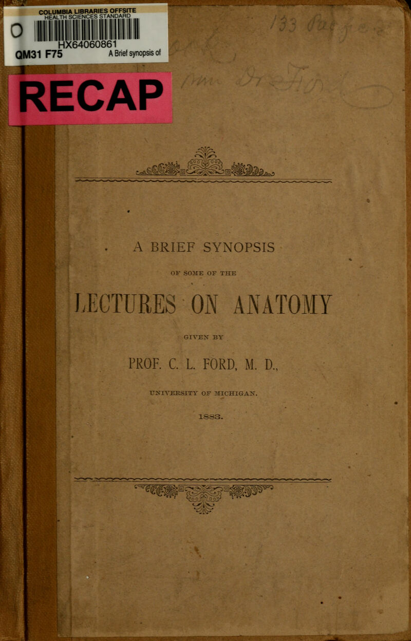 COLUMBIA UBRARIESOFFSrTE HEALTH SCIENCES STANDARD Hi QM31 F75 HX64060861 A Brief synopsis of RECAP J^»je1C>G^S>0!al« A BRIEF SYNOPSIS OF S03IE OF THE LECTURES ON ANATOMY GIVEN BY PROF. C. L. FORD, M. D. UNIVERSITY OF 3IICHIGAN. 1SS3. ';' -<i'^?v®^~