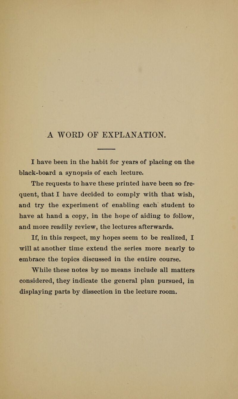 A WOED OF EXPLANATION. I have been in the habit for years of placing on the black-board a synopsis of each lecture. The requests to have these printed have been so fre- quent, that I have decided to comply with that wish, and try the experiment of enabling each student to have at hand a copy, in the hope of aiding to follow, and more readily review, the lectures afterwards. If, in this respect, my hopes seem to be realized, I will at another time extend the series more nearly to embrace the topics discussed in the entire course. While these notes by no means include all matters considered, they indicate the general plan pursued, in displaying parts by dissection in the lecture room.