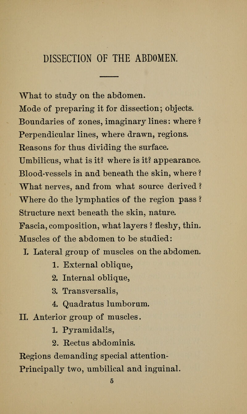 DISSECTION OF THE ABDOMEN. What to study on the abdomen. Mode of preparing it for dissection; objects. Boundaries of zones, imaginary lines: where S Perpendicular lines, where drawn, regions. Reasons for thus dividing the surface. Umbilicus, what is it? where is it? appearance. Blood-vessels in and beneath the skin, where ? What nerves, and from what source derived ? Where do the lymphatics of the region pass ? Structure next beneath the skin, nature. Fascia, composition, what layers ? fleshy, thin. Muscles of the abdomen to be studied: L Lateral group of muscles on the abdomen. 1. External oblique, 2. Internal oblique, 3. Transversalis, 4. Quadratus lumboram. II. Anterior group of muscles. 1. Pyramidalis, 2. Rectus abdominis. Regions demanding special attention- Principally two, umbilical and inguinal.