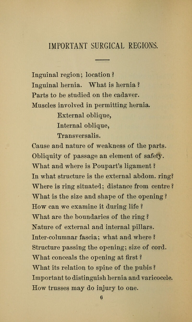 IMPORTANT SURGICAL REGIONS. Inguinal region; location ? Inguinal hernia. What is hernia ? Parts to be studied on the cadaver. Muscles involved in permitting hernia. External oblique, Internal oblique, Transversalis. Cause and nature of weakness of the parts. Obliquity of passage an element of safety. What and where is Poupart's ligament ? In what structure is the external abdom. ring? Where is ring situated: distance from centre ? What is the size and shape of the opening ? How can we examine it during life ? What are the boundaries of the ring ? Nature of external and internal pillars. Inter-columnar fascia; what and where ? Structure passing the opening; size of cord. What conceals the opening at first ? What its relation to spine of the pubis ? Important to distinguish hernia and varicocele. How trusses may do injury to one.