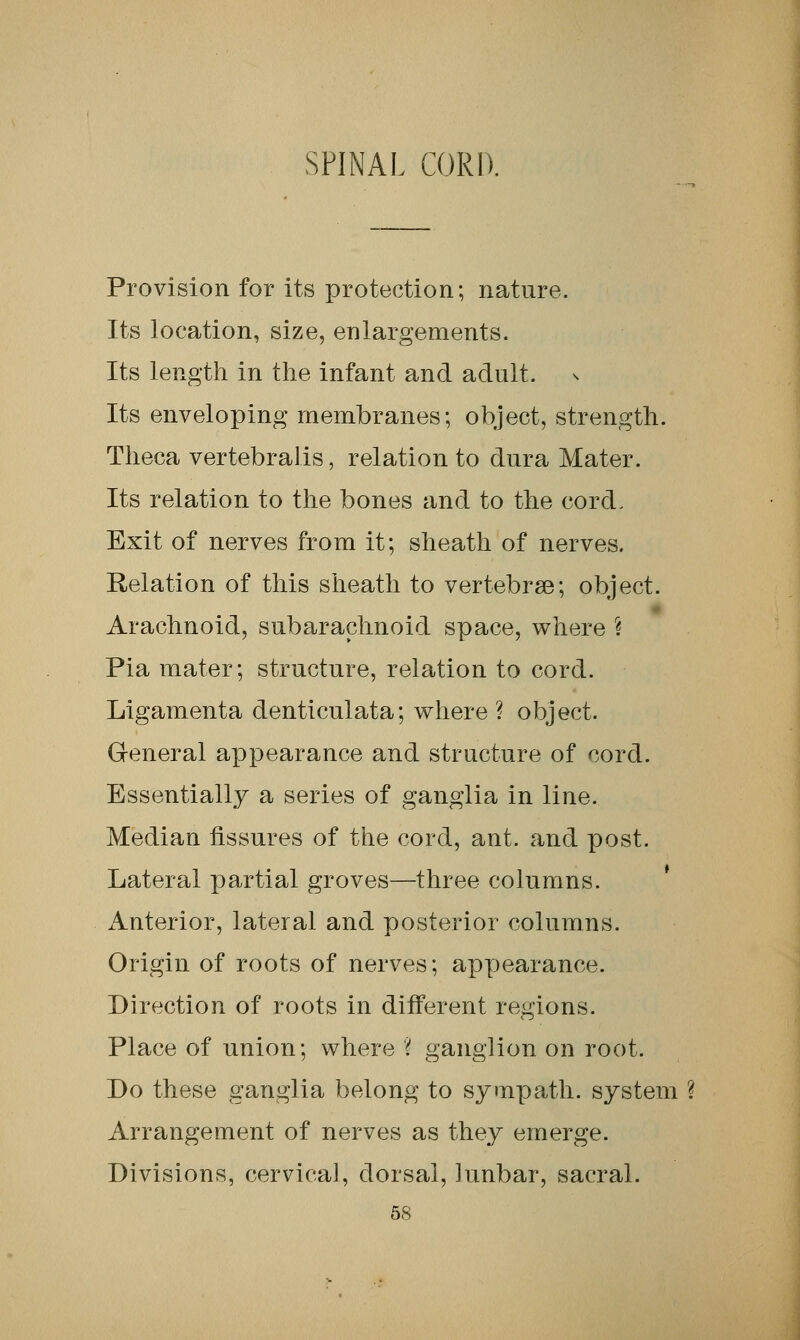 SPINAL CORD. Provision for its protection; nature. Its location, size, enlargements. Its length in the infant and adult. Its enveloping membranes; object, strength. Theca vertebralis, relation to dura Mater. Its relation to the bones and to the cord. Exit of nerves from it; sheath of nerves. Relation of this sheath to vertebrae; object. Arachnoid, subarachnoid space, where \ Pia mater; structure, relation to cord. Ligamenta denticulata; where ? object. General appearance and structure of cord. Essentially a series of ganglia in line. Median fissures of the cord, ant. and post. Lateral partial groves—three columns. Anterior, lateral and posterior columns. Origin of roots of nerves; appearance. Direction of roots in different regions. Place of union; where % ganglion on root. Do these ganglia belong to sympath. system ? Arrangement of nerves as they emerge. Divisions, cervical, dorsal, 1 unbar, sacral.