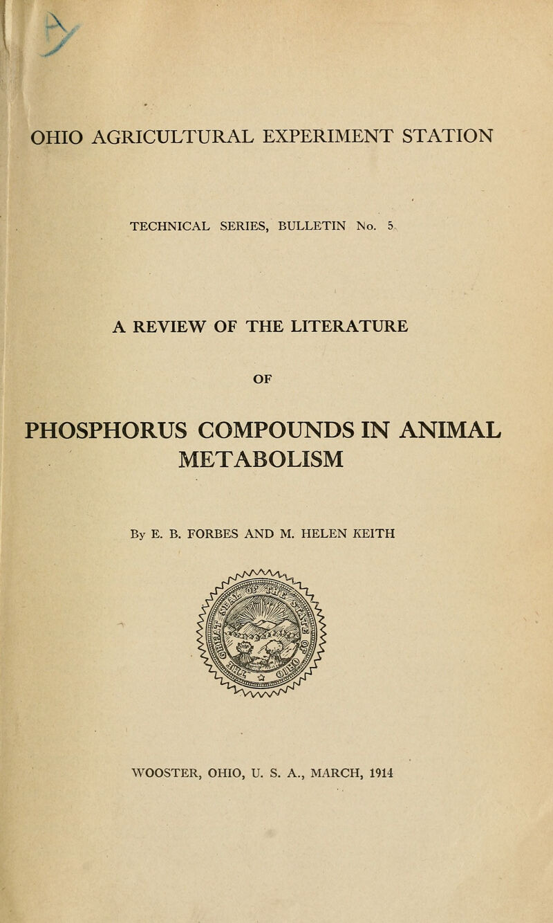 OHIO AGRICULTURAL EXPERIMENT STATION TECHNICAL SERIES, BULLETIN No. 5 A REVIEW OF THE LITERATURE OF PHOSPHORUS COMPOUNDS IN ANIMAL METABOLISM By E. B. FORBES AND M. HELEN KEITH WOOSTER, OHIO, U. S. A., MARCH, 1914