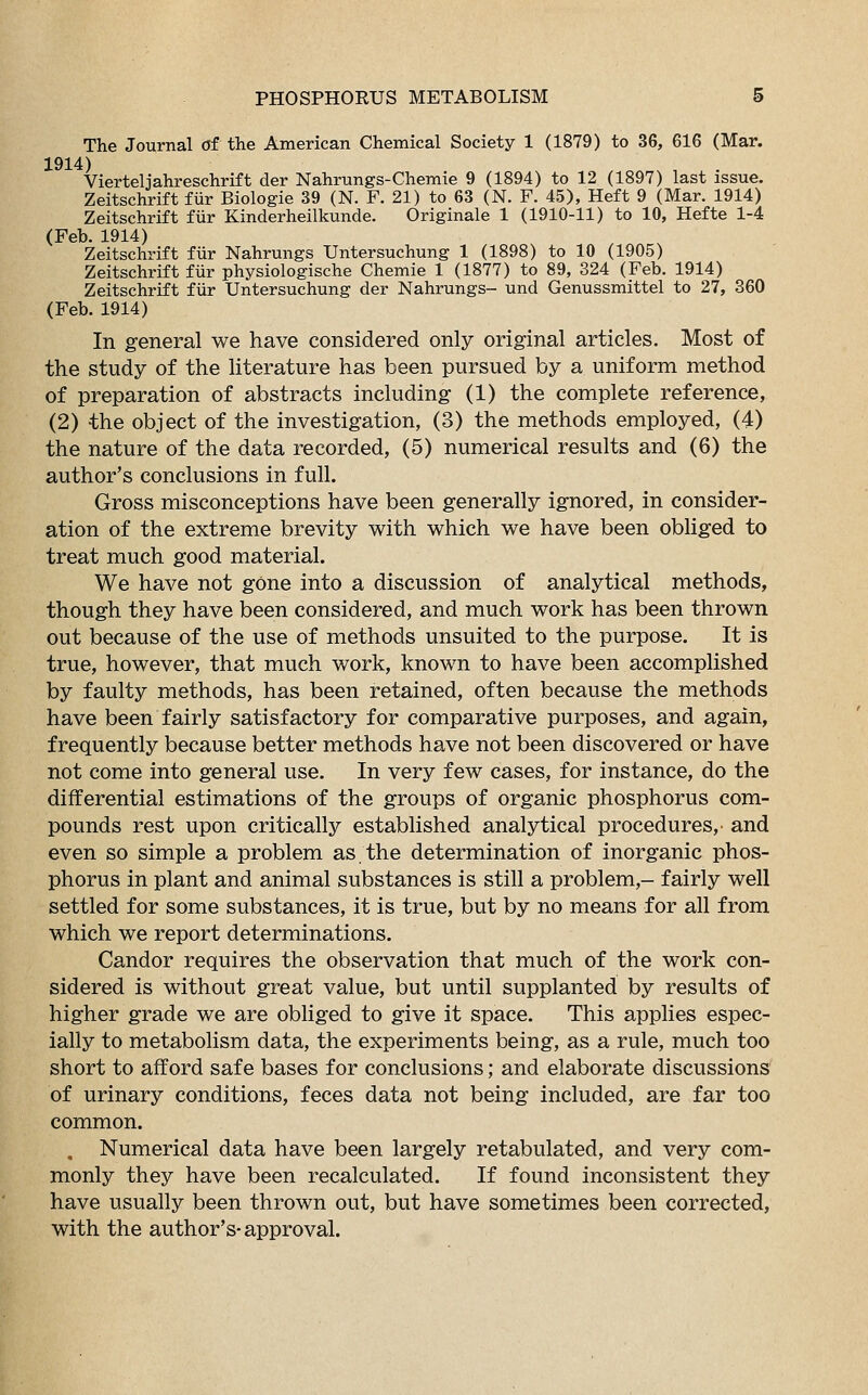 The Journal Of the American Chemical Society 1 (1879) to 36, 616 (Mar. 1914) Vierteljahreschrift der Nahrungs-Chemie 9 (1894) to 12 (1897) last issue. Zeitschrift fur Biologie 39 (N. F. 21) to 63 (N. F. 45), Heft 9 (Mar. 1914) Zeitschrift fur Kinderheilkunde. Originate 1 (1910-11) to 10, Hefte 1-4 (Feb. 1914) Zeitschrift fur Nahrungs Untersuchung 1 (1898) to 10 (1905) Zeitschrift fur physiologische Chemie 1 (1877) to 89, 324 (Feb. 1914) Zeitschrift fur Untersuchung der Nahrungs- und Genussmittel to 27, 360 (Feb. 1914) In general we have considered only original articles. Most of the study of the literature has been pursued by a uniform method of preparation of abstracts including (1) the complete reference, (2) the object of the investigation, (3) the methods employed, (4) the nature of the data recorded, (5) numerical results and (6) the author's conclusions in full. Gross misconceptions have been generally ignored, in consider- ation of the extreme brevity with which we have been obliged to treat much good material. We have not gone into a discussion of analytical methods, though they have been considered, and much work has been thrown out because of the use of methods unsuited to the purpose. It is true, however, that much work, known to have been accomplished by faulty methods, has been retained, often because the methods have been fairly satisfactory for comparative purposes, and again, frequently because better methods have not been discovered or have not come into general use. In very few cases, for instance, do the differential estimations of the groups of organic phosphorus com- pounds rest upon critically established analytical procedures,' and even so simple a problem as the determination of inorganic phos- phorus in plant and animal substances is still a problem,- fairly well settled for some substances, it is true, but by no means for all from which we report determinations. Candor requires the observation that much of the work con- sidered is without great value, but until supplanted by results of higher grade we are obliged to give it space. This applies espec- ially to metabolism data, the experiments being, as a rule, much too short to afford safe bases for conclusions; and elaborate discussions of urinary conditions, feces data not being included, are far too common. , Numerical data have been largely retabulated, and very com- monly they have been recalculated. If found inconsistent they have usually been thrown out, but have sometimes been corrected, with the author's-approval.