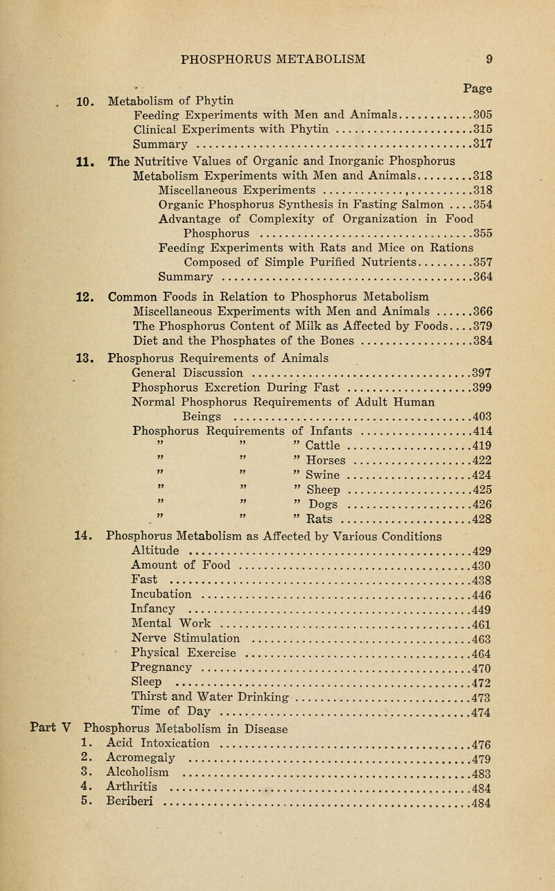 Page 10. Metabolism of Phytin Feeding Experiments with Men and Animals 305 Clinical Experiments with Phytin 315 Summary 317 11. The Nutritive Values of Organic and Inorganic Phosphorus Metabolism Experiments with Men and Animals 318 Miscellaneous Experiments , 318 Organic Phosphorus Synthesis in Fasting Salmon ... .354 Advantage of Complexity of Organization in Food Phosphorus . 355 Feeding Experiments with Rats and Mice on Rations Composed of Simple Purified Nutrients 357 Summary 364 12. Common Foods in Relation to Phosphorus Metabolism Miscellaneous Experiments with Men and Animals 366 The Phosphorus Content of Milk as Affected by Foods.... 379 Diet and the Phosphates of the Bones 384 13. Phosphorus Requirements of Animals General Discussion 397 Phosphorus Excretion During Fast 399 Normal Phosphorus Requirements of Adult Human Beings 403 Phosphorus Requirements of Infants 414  Cattle 419  Horses 422  Swine 424  Sheep 425  Dogs 426  Rats 428 14. Phosphorus Metabolism as Affected by Various Conditions Altitude 429 Amount of Food 430 Fast .438 Incubation 446 Infancy 449 Mental Work 461 Nerve Stimulation 463 Physical Exercise 464 Pregnancy 470 Sleep 472 Thirst and Water Drinking 473 Time of Day 474 Part V Phosphorus Metabolism in Disease 1. Acid Intoxication 476 2. Acromegaly 479 3. Alcoholism 483 4. Arthritis 484 5. Beriberi 484